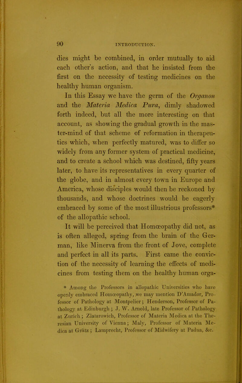dies might be combined, in order mutually to aid each others action, and that he insisted from the first on the necessity of testing medicines on the healthy human organism. In this Essay we have the germ of the Organon and the Materia Medica Pura, dimly shadowed forth indeed, but all the more interesting on that account, as showing the gradual growth in the mas- ter-mind of that scheme of reformation in therapeu- tics which, when perfectly matured, was to differ so widely from any former system of practical medicine, and to create a school which was destined, fifty years later, to have its representatives in every quarter of the globe, and in almost every town in Europe and America, whose disciples would then be reckoned by thousands, and whose doctrines would be eagerly embraced by some of the most illustrious professors* of the allopathic school. It will be perceived that Homoeopathy did not, as is often alleged, spring from the brain of the Ger- man, like Minerva from the front of Jove, complete and perfect in all its parts. First came the convic- tion of the necessity of learning the effects of medi- cines from testing them on the healthy human orga- * Among the Professors in allopathic Universities who have openly embraced Homoeopathy, we may mention D'Amador, Pro- fessor of Pathology at Montpelier; Henderson, Professor of Pa- thology at Edinburgh ; J. W. Arnold, late Professor of Pathology at Zurich ; Zlalarowich, Professor of Materia Medica at the The- resian University of Vienna; Maly, Professor of Materia Me- dica at Griitz ; Lamprecht, Professor of Midwifery at Padua, &c.