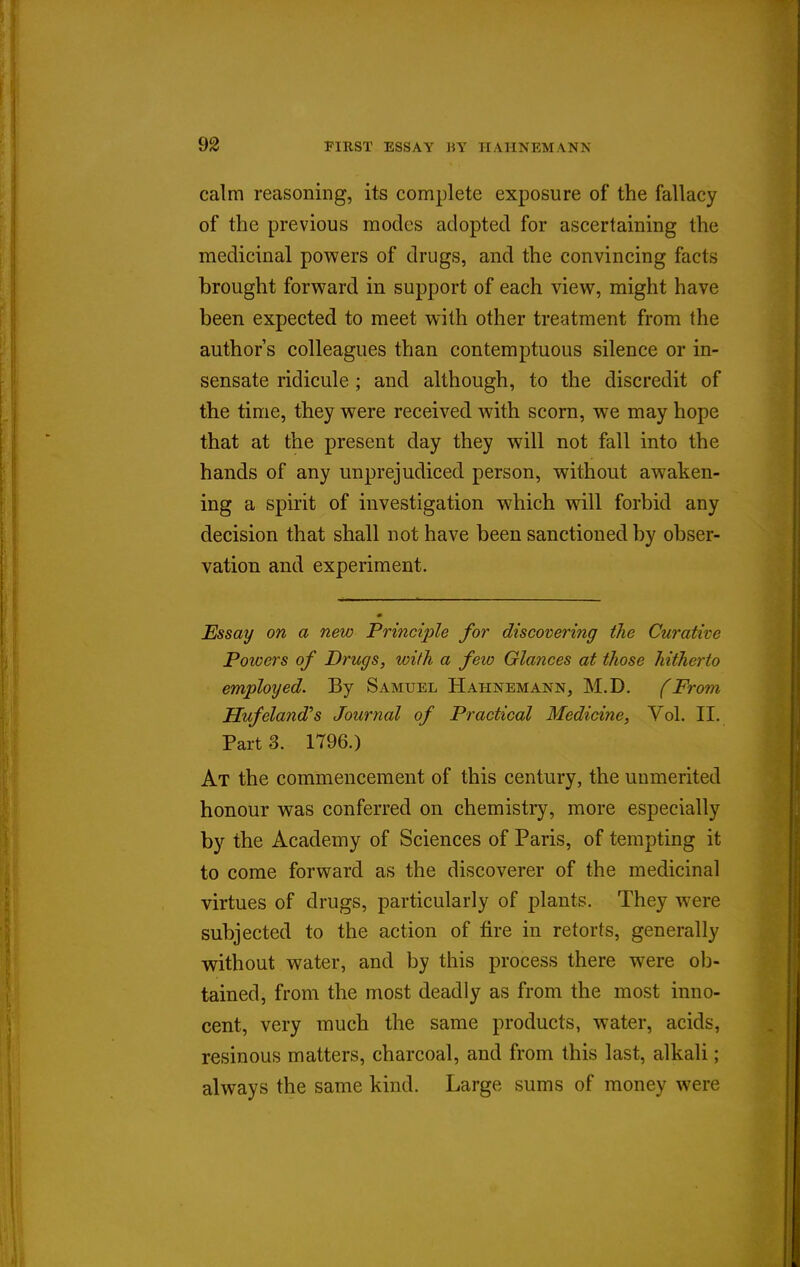 calm reasoning, its complete exposure of the fallacy of the previous modes adopted for ascertaining the medicinal powers of drugs, and the convincing facts brought forward in support of each view, might have been expected to meet with other treatment from the author's colleagues than contemptuous silence or in- sensate ridicule; and although, to the discredit of the time, they were received with scorn, we may hope that at the present day they will not fall into the hands of any unprejudiced person, without awaken- ing a spirit of investigation which will forbid any decision that shall not have been sanctioned by obser- vation and experiment. Essay on a new Principle for discovering the Curative Powers of Drugs, with a few Glances at those hitherto employed. By Samuel Hahnemann, M.D. (From Hufeland's Journal of Practical Medicine, Vol. II, Part 3. 1796.) At the commencement of this century, the unmerited honour was conferred on chemistry, more especially by the Academy of Sciences of Paris, of tempting it to come forward as the discoverer of the medicinal virtues of drugs, particularly of plants. They were subjected to the action of fire in retorts, generally without water, and by this process there were ob- tained, from the most deadly as from the most inno- cent, very much the same products, water, acids, resinous matters, charcoal, and from this last, alkali ; always the same kind. Large sums of money were