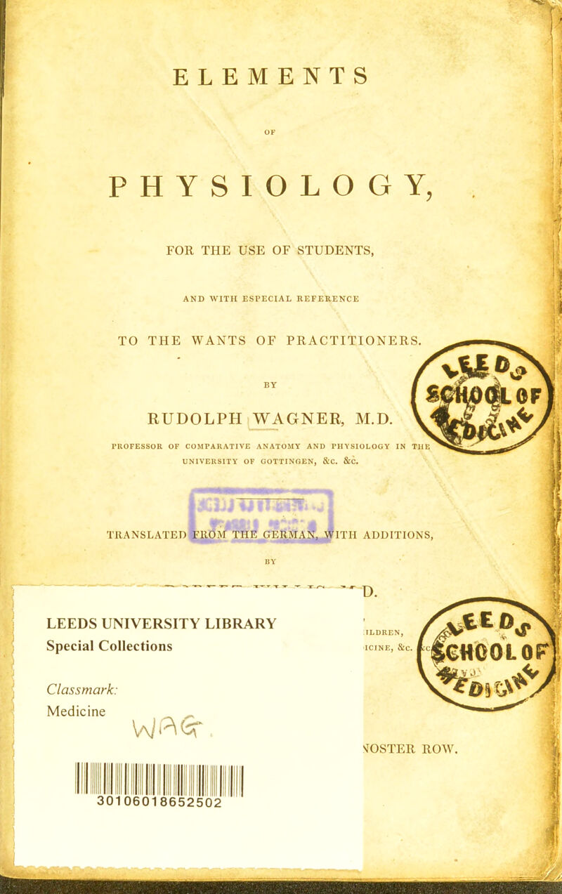 OF PHYSIOLOGY, FOR THE USE OF STUDENTS, AND WITH ESPECIAL REFERENCE TO THE WANTS OF PRACTITIONERS BY RUDOLPH WAGNER, M.D. PROFESSOR OF COMPARATIVE ANATOMY AND PHYSIOLOGY IN THE UNIVERSITY OF GOTTINGEN, &C. &C. TRANSLATED ITH ADDITIONS, BY LEEDS UNIVERSITY LIBRARY Special Collections Classmark: Medicine 30106018652502 D. :tldren, ■ICINE, &C. .^JOSTER ROW