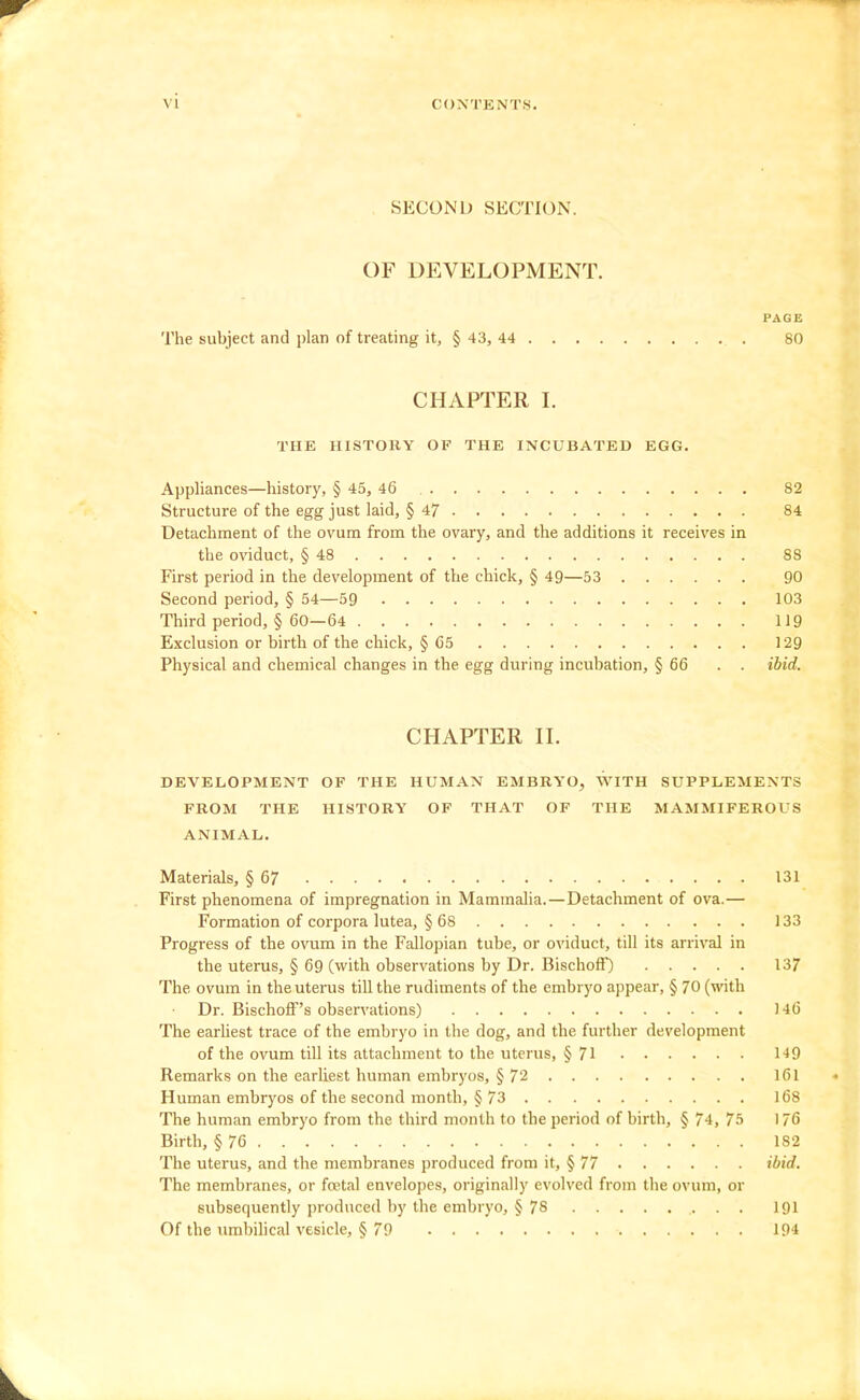 SECOND SECTION. OF DEVELOPMENT. PAGE The subject and plan of treating it, § 43, 44 80 CHAPTER I. THE HISTORY OF THE INCUBATED EGG. Appliances—history, § 45, 46 82 Structure of the egg just laid, § 47 84 Detachment of the ovum from the ovary, and the additions it receives in the oviduct, § 48 88 First period in the development of the chick, § 49—53 90 Second period, § 54—59 103 Third period, § 60—64 119 Exclusion or birth of the chick, § 65 129 Physical and chemical changes in the egg during incubation, § 66 . . ibid. CHAPTER II. DEVELOPMENT OF THE HUMAN EMBRYO, WITH SUPPLEMENTS FROM THE HISTORY OF THAT OF THE MAMMIFEROUS ANIMAL. Materials, § 67 131 First phenomena of impregnation in Mammalia.—Detachment of ova.— Formation of corpora lutea, § 68 133 Progress of the ovum in the Fallopian tube, or oviduct, till its arrival in the uterus, § 69 (with observations by Dr. Bischoff) 137 The ovum in the uterus till the rudiments of the embryo appear, § 70 (with Dr. Bischoff's observations) 146 The earhest trace of the embryo in the dog, and the further development of the ovum till its attachment to the uterus, §71 1-19 Remarks on the earliest human embryos, § 72 161 Human embryos of the second month, § 73 168 The human embryo from the third month to the period of birth, § 74, 75 176 Birth, § 76 182 The uterus, and the membranes produced from it, § 77 ibid. The membranes, or foetal envelopes, originally evolved from the ovum, or subsequently produced by the embryo, § 78 191 Of the umbilical vesicle, § 79 194