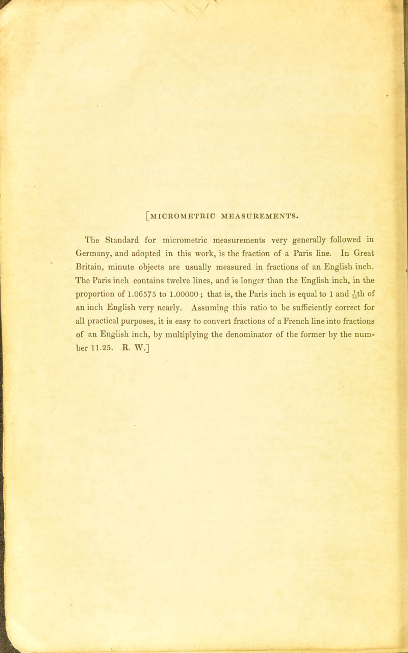[micrometkic measurements. The Standard for micrometric measurements very generally followed in Germany, and adopted in this work, is the fraction of a Paris line. In Great Britain, minute objects are usually measured in fractions of an English inch. The Paris inch contains twelve lines, and is longer than the English inch, in the proportion of 1.06575 to 1.00000 ; that is, the Paris inch is equal to 1 and -jlth of an inch English very nearly. Assuming this ratio to be sufficiently correct for all practical purposes, it is easy to convert fractions of a French line into fractions of an English inch, by multiplying the denominator of the former by the num- ber 11.25. R. W.]