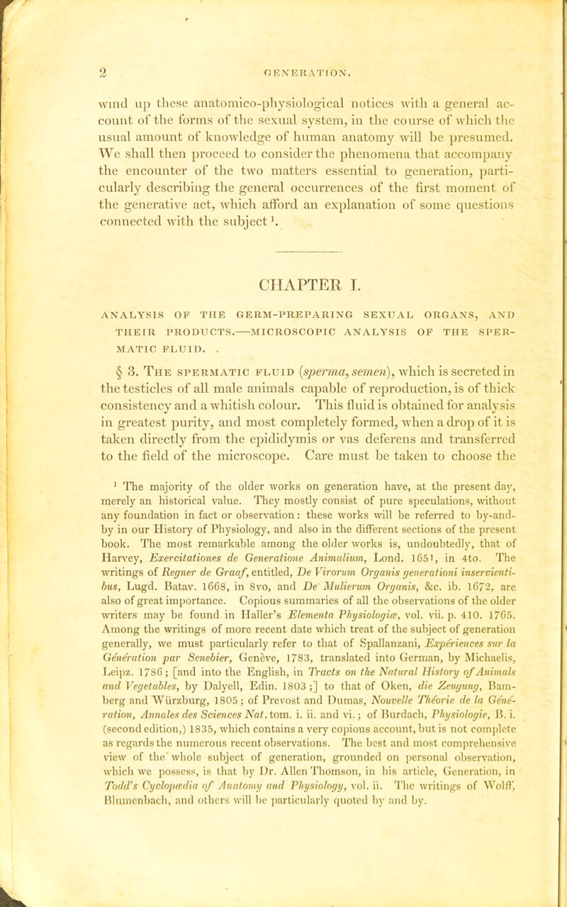 Wind up these anatomico-physiological notices with a general ac- count of the forms of the sexual system, in the course of which the usual amount of knowledge of human anatomy will be presumed. We shall then proceed to consider the phenomena that accompany the encounter of the two matters essential to generation, parti- cularly describing the general occurrences of the first moment of the generative act, which afford an explanation of some questions connected with the subject ^ CHAPTER I. ANALYSIS OF THE GERM-PREPARING SEXUAL ORGANS, AND THEIR PRODUCTS. MICROSCOPIC ANALYSIS OF THE SPER- MATIC FLUID. . § 3, The spermatic fluid {sperma, semen), which is secreted in the testicles of all male animals capable of reproduction, is of thick consistency and a whitish colour. This fluid is obtained for analysis in greatest purity, and most completely formed, when a di'op of it is taken directly from the epididymis or vas deferens and transferred to the field of the microscope. Care must be taken to choose the ' The majority of the older works on generation have, at the present da}', merely an historical value. They mostly consist of pure speculations, without any foundation in fact or observation: these works will be referred to by-and- by in our History of Physiology, and also in the different sections of the present book. The most remarkable among the older works is, undoubtedly, that of Harvey, Exercitationes de Generatione AnimaHum, Lond. 165', in 4to. The writings of Regner de Graaf, entitled, De Virormn Organis generationi iiiservienti- bus, Lugd. Batav. 1668, in 8vo, and De' Mulierum Organis, &c. ib. 1672, are also of great importance. Copious summaries of all the observations of the older writers may be found in Haller's Elementa Pliysiologia, vol. vii. p. 410. 1/65. Among the writings of more recent date which treat of the subject of generation generally, we must particularly refer to that of Spallanzani, Experiences stir la Generation par Senebier, Geneve, 1783, translated into German, by Michaelis, Leipz. 1786; [and into the English, in Tracts on the Natural History of Animah and Vegetables, by Dalyell, Edin. 1803;] to that of Oken, die Zevgung, Bam- berg and Wurzburg, 1805; of Prevost and Dumas, Nouvelle TMoric de la Gene- ration, Annates des Sciences Nat. tom. i. ii. and vi.; of Burdach, Physiologie, B. i. (second edition,) 1835, which contains a very copious account, but is not complete as regards the numerous recent observations. The best and most comprehensive view of the' whole subject of generation, grounded on personal observation, which we possess, is that by Dr. Allen Thomson, in his article. Generation, in Todd's Cyclopmdia of Anatomy and Physiology, vol. ii. The writings of Wolfl, Blumenbach, and others will be j)articularly quoted by and hy.