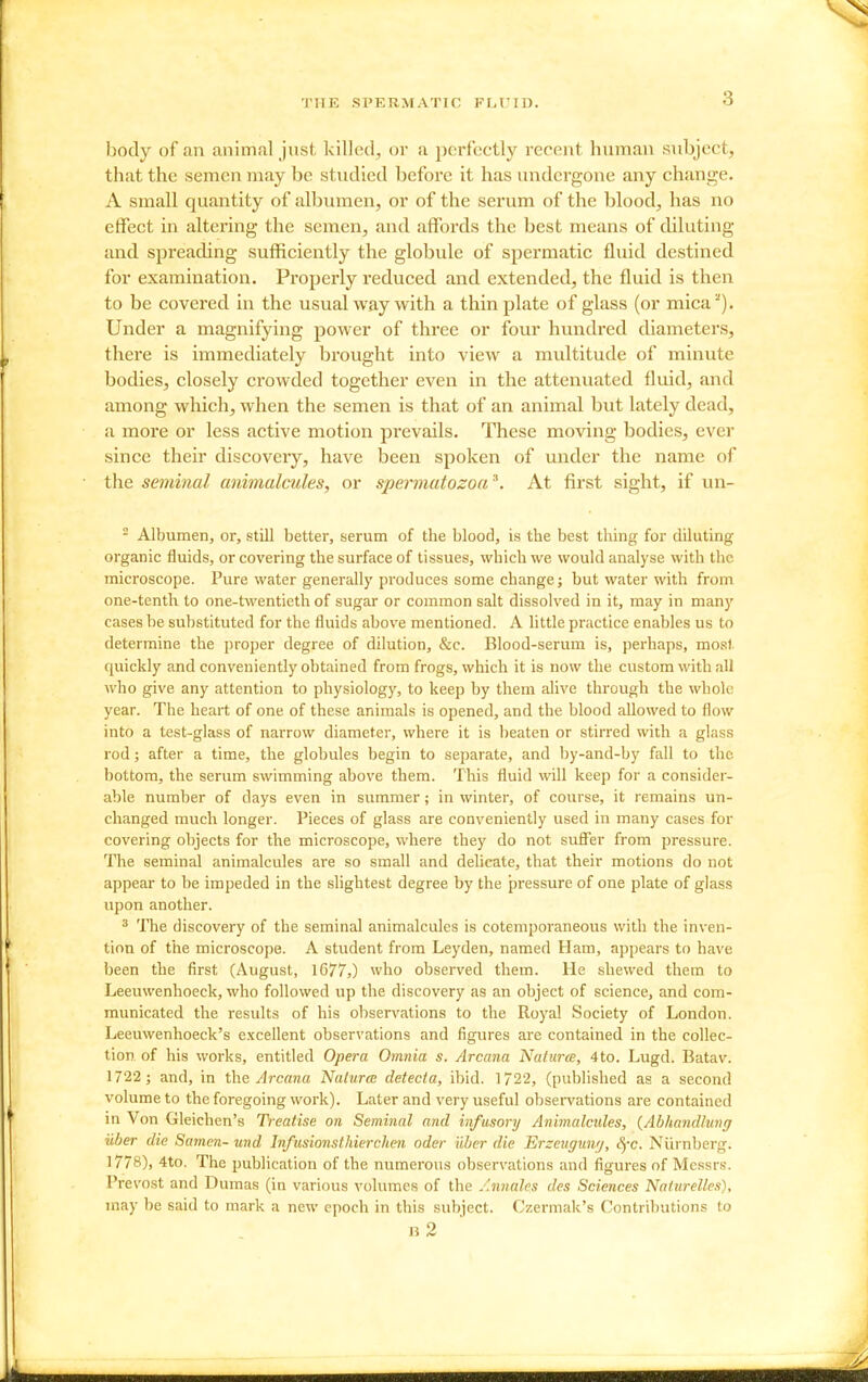 body of an animal just killed, or a perfectly recent human subject, that the semen may be studied before it has undergone any change. A small quantity of albumen, or of the serum of the blood, has no effect in altering the semen, and affords the best means of diluting and spreading sufficiently the globule of spermatic fluid destined for examination. Properly reduced and extended, the fluid is then to be covered in the usual way with a thin plate of glass (or mica^). Under a magnifying power of three or four hundred diameters, there is immediately brought into view a multitude of minute bodies, closely crowded together even in the attenuated fluid, and among which, when the semen is that of an animal but lately dead, a more or less active motion pi'evails. These moving bodies, ever since their discovery, have been spoken of under the name of the seminal animalcules, or spermatozoa \ At first sight, if un- - Albumen, or, still better, serum of the blood, is the best thing for diluting organic fluids, or covering the surface of tissues, which we would analyse with the microscope. Pure water generally produces some change; but water with from one-tenth to one-twentieth of sugar or common salt dissolved in it, may in many cases be substituted for the fluids above mentioned. A little practice enables us to determine the proper degree of dilution, &c. Blood-serum is, perhaps, most quickly and conveniently obtained from frogs, which it is now the custom with all who give any attention to physiology, to keep by them alive through the whole year. The heart of one of these animals is opened, and the blood allowed to flow into a test-glass of narrow diameter, where it is beaten or stirred with a glass rod; after a time, the globules begin to separate, and by-and-by fall to the bottom, the serum swimming above them. This fluid will keep for a consider- able number of days even in summer; in winter, of course, it remains un- changed much longer. Pieces of glass are conveniently used in many cases for covering objects for the microscope, where they do not suSer from pressure. The seminal animalcules are so small and delicate, that their motions do not appear to be impeded in the slightest degree by the pressure of one plate of glass upon another. ^ The discovery of the seminal animalcules is cotemporaneous with the inven- tion of the microscope. A student from Leyden, named Ham, appears to have been the first (August, 1677,) who observed them. He shewed them to Leeuwenhoeck, who followed up the discovery as an object of science, and com- municated the results of his observations to the Royal Society of London. Leeuwenhoeck's excellent observations and figures are contained in the collec- tion of his works, entitled Opera Omnia s. Arcana Natures, 4to. Lugd. Batav. 1722 ; and, in Arcana Nalurcc detecta, ibid. 1722, (published as a second volume to the foregoing work). Later and very useful obsen'ations are contained in Von Gleichen's Treatise on Seminal and infasory Animalcides, {Abhandlung uher die Somen- und Infusionsthierchen oder iiber die Erzeugunrj, SfC. Niirnberg. 1778), 4to. The publication of the numerous observations and figures of Mcssr.s. Prevost and Dumas (in various volumes of the Annalcs des Sciences Nattirelles), may be said to mark a new epoch in this subject. Czermak's Contributions to n 2