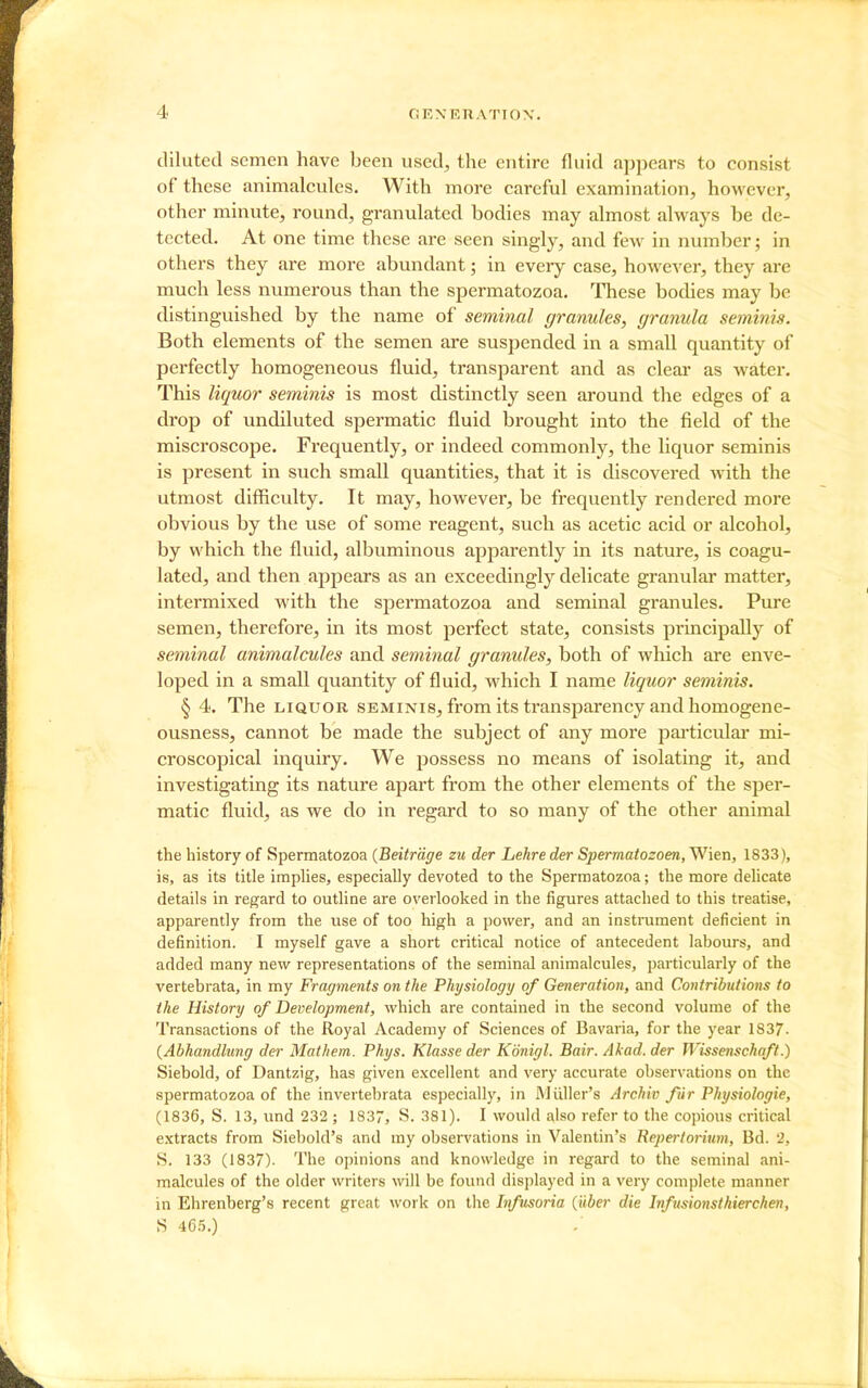diluted semen have been used, the entire fluid apjjears to consist of these animalcules. With more careful examination, however, other minute, round, granulated bodies may almost always be de- tected. At one time these are seen singly, and few in number; in others they are more abundant; in every case, however, they are much less numerous than the spermatozoa. These bodies may be distinguished by the name of seminal granules, granula seminis. Both elements of the semen are suspended in a small quantity of perfectly homogeneous fluid, transparent and as clear as w^ater. This liquor seminis is most distinctly seen around the edges of a drop of undiluted spermatic fluid brought into the field of the miscroscope. Frequently, or indeed commonly, the liquor seminis is present in such small quantities, that it is discovered with the utmost difficulty. It may, however, be frequently rendered more obvious by the use of some reagent, such as acetic acid or alcohol, by which the fluid, albuminous apparently in its nature, is coagu- lated, and then appears as an exceedingly delicate granular matter, intermixed with the spermatozoa and seminal granules. Pure semen, therefore, in its most perfect state, consists principally of seminal animalcules and seminal granules, both of which are enve- loped in a small quantity of fluid, which I nanie liquor seminis. § 4. The LIQUOR SEMINIS, from its transparency and homogene- ousness, cannot be made the subject of any more pai'ticular mi- croscopical inquiry. We possess no means of isolating it, and investigating its nature apart from the other elements of the sper- matic fluid, as we do in regard to so many of the other animal the history of Spermatozoa (Beitrdge zu der Lehre der Spermatozoen, Wien, 1833), is, as its title implies, especially devoted to the Spermatozoa; the more delicate details in regard to outline are overlooked in the figures attached to this treatise, apparently from the use of too high a power, and an instrument deficient in definition. I myself gave a short critical notice of antecedent labours, and added many new representations of the seminal animalcules, particularly of the vertebrata, in my Fragments on the Physiology of Generation, and Contributions to the History of Development, which are contained in the second volume of the Transactions of the Royal Academy of Sciences of Bavaria, for the year 1837- (Abhandlung der Mathem. Phys. Klasse der Konigl. Bair. Akad. der Wissenschaft.) Siebold, of Dantzig, has given excellent and very accurate observations on the spermatozoa of the invertebrata especially, in JMidler's Archiv fur Physiologic, (1836, S. 13, und 232 ; 1837, S. 381). I would also refer to the copious critical extracts from Siebold's and my observations in Valentin's Repertorium, Bd. 2, S. 133 (1837). The opinions and knowledge in regard to the seminal ani- malcules of the older writers will be found displayed in a very complete manner in Ehrenberg's recent great work on the Inftisoria [iiber die Infttsionsihiercken, S 46.5.)