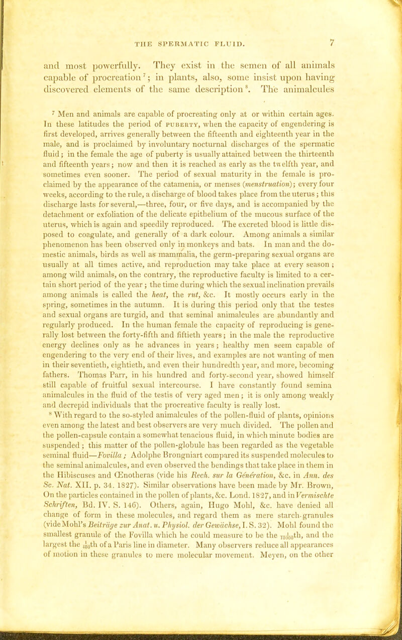 find most powerfully. They exist in the semen of all animals capable of procreation'; in plants, also, some insist upon having discovered elements of the same description \ The animalcules ^ Men and animals are capable of procreating only at or within certain ages. In these latitudes the period of puueuty, when the capacity of engendering is first developed, arrives generally between the fifteenth and eighteenth year in the male, and is jjroclaimed by involuntary nocturnal discharges of the spermatic fluid; in the female the age of puberty is usually attained between the thii'teenth and fifteenth years; now and then it is reached as early as the twelfth year, and sometimes even sooner. The period of sexual maturity in the female is pro- claimed by the appearance of the catamenia, or menses (menstruation); every four weeks, according to the rule, a discharge of blood takes place from the uterus; this discharge lasts for several,—three, four, or five days, and is accompanied by the detachment or exfoliation of the delicate epithelium of the mucous surface of the uterus, which is again and speedily reproduced. The excreted blood is little dis- posed to coagulate, and generally of a dark colour. Among animals a similar phenomenon has been observed only iri monkeys and bats. In man and the do- mestic animals, birds as well as mamrrialia, the germ-preparing sexual organs are usually at all times active, and reproduction may take place at every season; among wild animals, on the contrary, the reproductive faculty is limited to a cer- tain short period of the year; the time during which the sexual inclination prevails among animals is called the heat, the rtit, &c. It mostly occurs early in the spring, sometimes in the autumn. It is during this period only that the testes and sexual organs are turgid, and that seminal animalcules are abundantly and regularly produced. In the human female the capacity of reproducing is gene- rally lost between the forty-fifth and fiftieth years; in the male the reproductive energy declines only as he advances in years; healthy men seem capable of engendering to the very end of their lives, and examples are not wanting of men in their seventieth, eightieth, and even their hundredth j ear, and more, becoming fathers. Thomas Parr, in his hundred and forty-second year, showed himself still capable of fruitful sexual intercourse. I have constantly found semina animalcules in the fluid of the testis of very aged men; it is only among weakly and decrepid individuals that the procreative faculty is really lost. With regard to the so-styled animalcules of the pollen-fluid of plants, opinions even among the latest and best observers are very much divided. The pollen and the pollen-capsule contain a somewhat tenacious fluid, in which minute bodies are suspended; this matter of the pollen-globule has been regarded as the vegetable seminal fluid—Fovilla ; Adolphe Brongniart compared its suspended molecules to the seminal animalcules, and even observed the bendings that take place in them in the Hibiscuses and CEnotheras (vide his Reck, sur la Generation, &c. in Ann. des Sc. Nat. XII. p. 34. 1827). Similar observations have been made by Mr. Brown, On the particles contained in the pollen of plants, &c. Lond. 1827, and mVermischte Schriften, Bd. IV. S. 146). Others, again, Hugo Mohl, &c. have denied all change of form in these molecules, and regard them as mere starch-granules (vide Mohl's Beitr'dge zur Anat. u. Physiol, cler Gewiichse, I. S. 32). Mohl found the smallest granule of the Fovilla which he could measure to be the Tuoooth, and the largest the ij^th of a Paris line in diameter. Many observers reduce all appearances of motion in these granules to mere molecular movement. Meyen, on the other