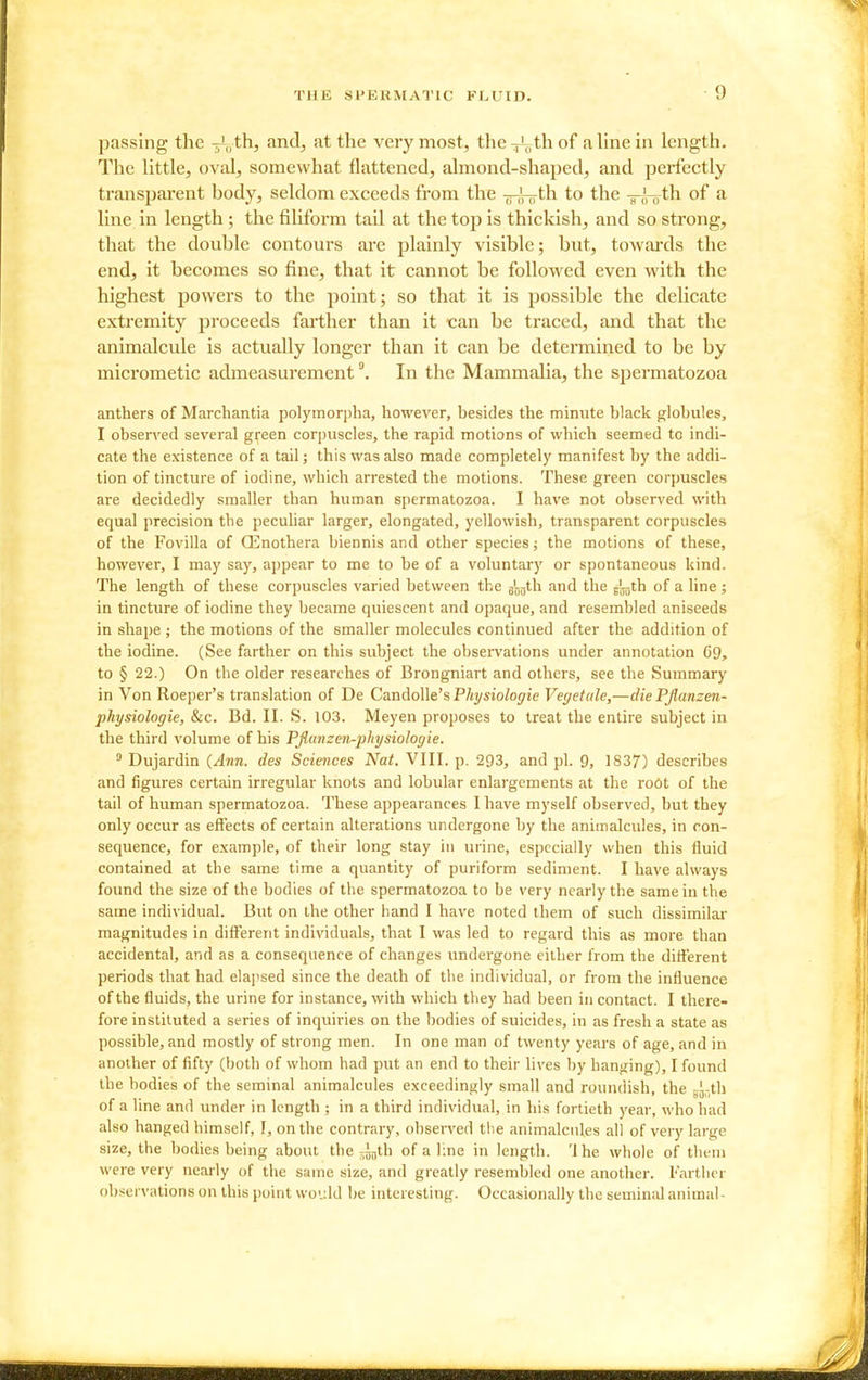 passing the -^uih, and, at the very most, the^thof a line in length. The little, oval, somewhat flattened, almond-shaped, and perfectly transparent body, seldom exceeds from the tts-oto the -s-,^-Hth of a line in length ; the filiform tail at the top is thickish, and so strong, that the double contours are plainly visible; but, towards the end, it becomes so fine, that it cannot be followed even with the highest powers to the point; so that it is possible the delicate extremity proceeds farther than it can be traced, and that the animalcule is actually longer than it can be determined to be by micrometic admeasurementIn the Mammalia, the spermatozoa anthers of Marchantia polymorpha, however, besides the minute black globules, I observed several gii^een corpuscles, the rapid motions of which seemed to indi- cate the existence of a tail; this was also made completely manifest by the addi- tion of tincture of iodine, which arrested the motions. These green corpuscles are decidedly smaller than human spermatozoa. I have not observed with equal precision the peculiar larger, elongated, yellowish, transparent corpuscles of the Fovilla of Qinothera biennis and other species; the motions of these, however, I may say, appear to me to be of a voluntary or spontaneous kind. The length of these corpuscles varied between the g'gjjth and the jjgth of a line; in tincture of iodine they became quiescent and opaque, and resembled aniseeds in sliaije; the motions of the smaller molecules continued after the addition of the iodine. (See farther on this subject the observations under annotation G9, to § 22.) On the older researches of Brongniart and others, see the Summary in Von Roeper's translation of De CandoWe'sPhysiologie Vegetale,—die Pjlanzen- physiologie, &c. Bd. II. S. 103. Meyen proposes to treat the entire subject in the third volume of his Pflanzen-physiologie.  Dujardin {Ann. des Sciences Nat. VIII. p. 293, and pi. 9, 1S37) describes and figures certain irregular knots and lobular enlargements at the roOt of the tail of human spermatozoa. These appearances I have myself observed, but they only occur as effects of certain alterations undergone by the animalcules, in con- sequence, for example, of their long stay in urine, especially when this fluid contained at the same time a quantity of puriform sediment. I have always found the size of the bodies of the spermatozoa to be very nearly the same in the same individual. But on the other hand I have noted them of such dissimilar magnitudes in different individuals, that I was led to regard this as more than accidental, and as a consequence of changes undergone either from the different periods that had elapsed since the death of the individual, or from the influence of the fluids, the urine for instance, with which they had been in contact. I there- fore instituted a series of inquiries on the bodies of suicides, in as fresh a state as possible, and mostly of strong men. In one man of twenty years of age, and in another of fifty (both of whom had put an end to their lives by banging), I found the bodies of the seminal animalcules exceedingly small and roundish, the gg-th of a line and under in length ; in a third individual, in his fortieth year, who had also hanged himself, I, on the contrary, observed the animalcules all of very large size, the bodies being about the ^^th of a line in length. 'J he whole of thvm were very nearly of the same size, and greatly resembled one another. Farther observations on this point wo'jld be interesting. Occasionally the seminal animal-