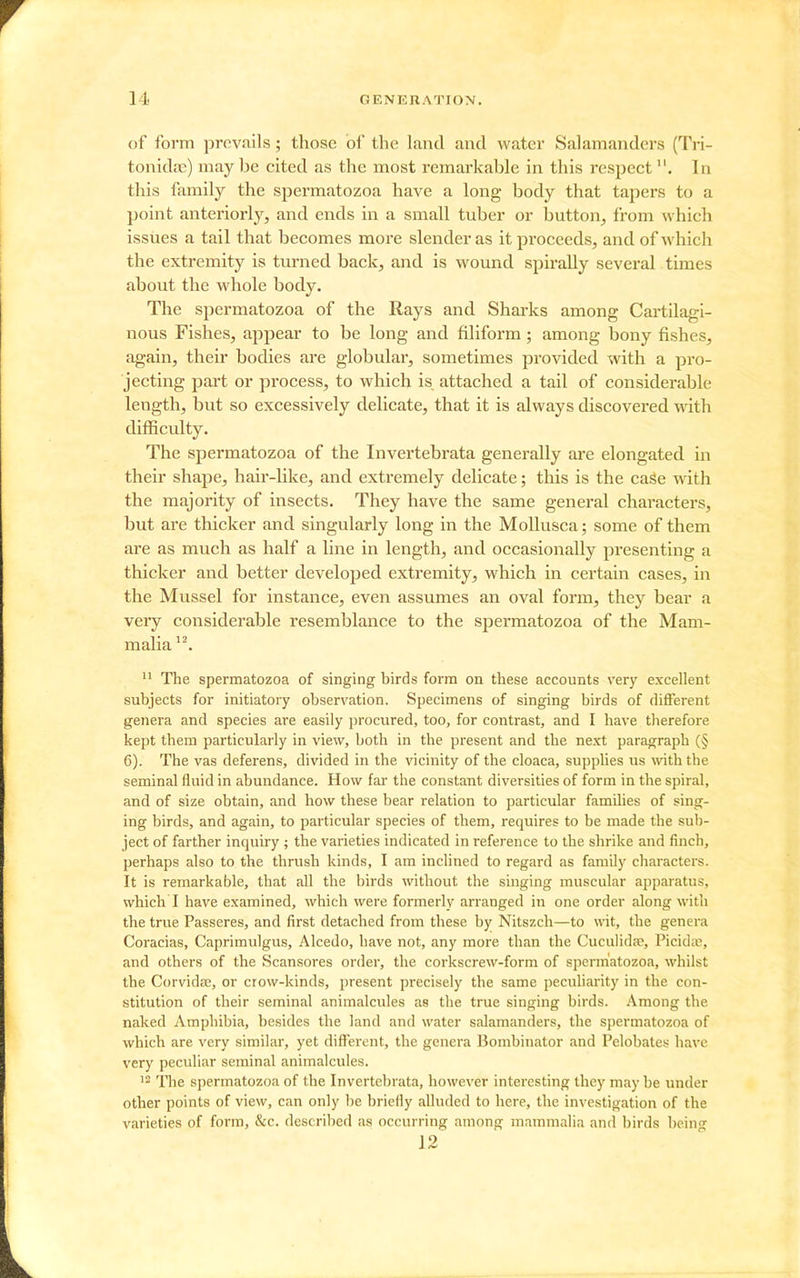 of form prevails; those of the land and water Salamanders (Tri- tonida2) maybe cited as the most remarkable in this respectIn this family the spermatozoa have a long body that tapers to a point anteriorly, and ends in a small tuber or button, from which issues a tail that becomes more slender as it proceeds, and of which the extremity is turned back, and is wound spirally several times about the whole body. The spermatozoa of the Rays and Sharks among Cartilagi- nous Fishes, appear to be long and filiform; among bony fishes, again, their bodies are globular, sometimes provided with a pro- jecting part or process, to which is attached a tail of considerable length, but so excessively delicate, that it is always discovered with difficulty. The spermatozoa of the Invertebrata generally are elongated in their shape, hair-like, and extremely delicate; this is the case vdth the majority of insects. They have the same general characters, but are thicker and singularly long in the MoUusca; some of them are as much as half a line in length, and occasionally presenting a thicker and better developed extremity, which in certain cases, in the Mussel for instance, even assumes an oval form, they bear a veiy considerable resemblance to the spermatozoa of the Mam- malia The spermatozoa of singing birds form on these accounts very excellent subjects for initiatory observation. Specimens of singing birds of different genera and species are easily procured, too, for contrast, and I have therefore kept them particularly in view, both in the present and the next paragraph (§ 6). The vas deferens, divided in the vicinity of the cloaca, supplies us with the seminal fluid in abundance. How far the constant diversities of form in the spiral, and of size obtain, and how these bear relation to particular families of sing- ing birds, and again, to particular species of them, requires to be made the sul)- ject of farther inquiry ; the varieties indicated in reference to the shrike and finch, perhaps also to the thrush kinds, I am inclined to regard as faniUy characters. It is remarkable, that all the birds without the singing muscular apparatus, which I have examined, which were formerly arranged in one order along with the true Passeres, and first detached from these by Nitszch—to wit, the genera Coracias, Caprimulgus, Alcedo, have not, any more than the Cuculidae, Picidic, and others of the Scansores order, the corkscrew-form of spermatozoa, whilst the Corvida;, or crow-kinds, present precisely the same peculiarity in the con- stitution of their seminal animalcules as the true singing birds. Among the naked Amphibia, besides the land and water salamanders, the spermatozoa of which are very similar, yet different, the genera Bombinator and Pelobates have very peculiar seminal animalcules. ^2 The spermatozoa of the Invertebrata, however interesting they may be under other points of view, can only be briefly alluded to here, the investigation of the varieties of form, &c. described as occurring among mammalia and birds being 12