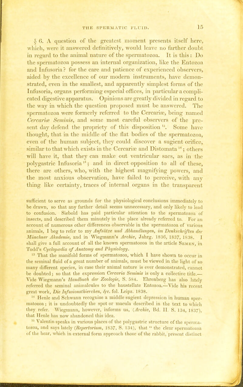 ^ 6. A question of the greatest moment presents itself here, which, were it answered definitively, would leave no farther doubt in regard to the animal natm'e of the spermatozoa. It is this : Do the spermatozoa possess an internal organization, like the Entozoa and Infusoria? for the care and patience of experienced obsei-vers, aided by the excellence of our modern instruments, have demon- strated, even in the smallest, and apparently simplest forms of the Infusoria, organs performing especial offices, in particular a compli- cated digestive apparatus. Opinions are greatly divided in regard to the way in which the question proposed must be answered. The spermatozoa were formerly referred to the Cercariae, being named CercaricB Seminis, and some most careful observers of the pre- sent day defend the propriety of this disposition Some have thought, that in the middle of the flat bodies of the spermatozoa, even of the human subject, they could discover a sugient orifice, similar to that which exists in the Cercariae and Distomata ; others will have it, that they can make out ventricular sacs, as in the polygastric Infusoria ; and in direct opposition to all of these, there are others, who, with the highest magnifying powers, and the most anxious observation, have failed to perceive, with any thing like certainty, traces of internal organs in the transparent sufficient to serve as grounds for the physiological conclusions immediately to be drawn, so that any farther detail seems unnecessary, and only likely to lead to confusion. Siebold has paid particular attention to the spermatozoa of insects, and described them minutely in the place already referred to. For an account of numerous other diflerences observable in the spermatozoa of various animals, I beg to refer to my Aufsatze und Abhandlungen, im Denkschriflen der MUnchner Akademie, and in Wiegmann's Archiv, Jahrg. 1836, 1837, 1S3S. I shall give a full account of all the known spermatozoa in the article Semen, in Todd's Cyclopcedia of Anatomy and Physiology. That the manifold forms of spermatozoa, which I have shown to occur in the seminal fluid of a great number of animals, must be viewed in the light of so many different species, in case their animal nature is ever demonstrated, cannot be doubted; so that the expression Cercaria Seminis is only a collecti\'e title.— Vide Wiegmann's Handbuch der Zoologie, S. 584. Ehrenberg has al.so lately referred the seminal animalcules to the haustellate Entozoa.—Vide his recent great work. Die Jnfusionsthierchen, Sfc. fol. Leipz. 1838.  Henle and Schwann recognize a middle sugient depression in human sper- matozoa ; it is undoubtedly the spot or macula described in the text to which they refer. Wiegmann, however, informs us, {Archiv, Bd. II. S. 134, 1837), that Henle has now abandoned this idea. Valentin speaks in various places of the polygastric structure of the sperma- tozoa, and savs lately (Repertoritim, 1837, S. 134), that  the clear spermatozoa of the bear, which in external form approach those of the rabbit, present distinct