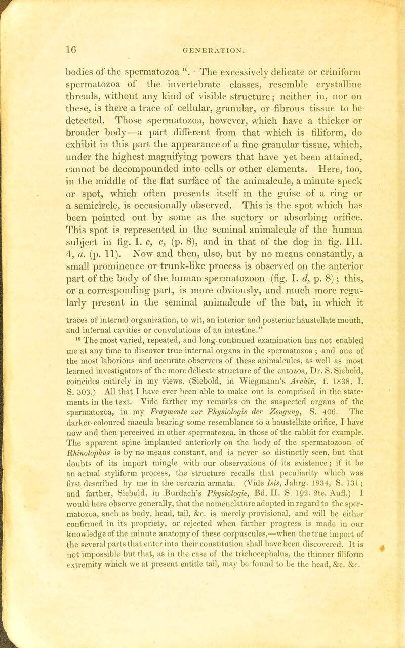 bodies of the spermatozoa The excessively delicate or criniform spermatozoa of the invertebrate classes, resemble crystalline threads, without any kind of visible structure; neither in, nor on these, is there a trace of cellular, granular, or fibrous tissue to be detected. Those spermatozoa, however, which have a thicker or broader body—a part different from that which is fihform, do exhibit in this part the appearance of a fine granular tissue, which, under the highest magnifying powers that have yet been attained, cannot be decompounded into cells or other elements. Here, too, in the middle of the flat surface of the animalcule, a minute speck or spot, which often presents itself in the guise of a ring or a semicircle, is occasionally observed. This is the spot which has been pointed out by some as the suctory or absorbing orifice. This spot is represented in the seminal animalcule of the human subject in fig. I. c, c, (p. 8), and in that of the dog in fig. III. 4, a. (p. 11). Now and then, also, but by no means constantly, a small prominence or trunk-like process is observed on the anterior part of the body of the human spermatozoon (fig. I. d, p. 8); this, or a corresponding part, is more obviously, and much more regu- larly present in the seminal animalcule of the bat, in which it traces of internal organization, to wit, an interior and posterior haustellate mouth, and internal cavities or convolutions of an intestine. The most varied, repeated, and long- continued examination has not enabled me at any time to discover true internal organs in the spermatozoa; and one of the most laborious and accurate observers of these animalcules, as well as most learned investigators of the more delicate structure of the entozoa, Dr. S. Siebold, coincides entirely in my views. (Siebold, in Wiegmann's Archiv, f. 1838, I. 5. 303.) All that I have ever been able to make out is comprised in the state- ments in the text. Vide farther my remarks on the suspected organs of the spermatozoa, in my Fragmente zur Physiologie der Zeugimg, S. 406. The darker-coloured macula bearing some resemblance to a haustellate orifice, I have now and then perceived in other spermatozoa, in those of the rabbit for example. The apparent spine implanted anteriorly on the body of the spermatozoon of Rhinolophus is by no means constant, and is never so distinctly seen, but that doubts of its import mingle with our observations of its existence; if it be an actual styliform process, the structure recalls that peculiarity which was first described by me in the cercaria armata. (Vide Isis, Jahrg. 1834, S. 131; and farther, Siebold, in Burdach's Physiologie, Bd. II. S. 192. 2te. Aufl.) I would here observe generally, that the nomenclature adojited in regard to the sper- matozoa, such as body, head, tail, &c. is merely provisional, and will be either confirmed in its propriety, or rejected when farther progress is made in our knowledge of the minute anatomy of these corpuscules,—when the true import of the several parts that enter into their constitution shall have been discovered. It is not impossible but that, as in the case of the trichocephalus, the thinner filiform extremity which we at present entitle tail, may be found to be the head, &c. &c.