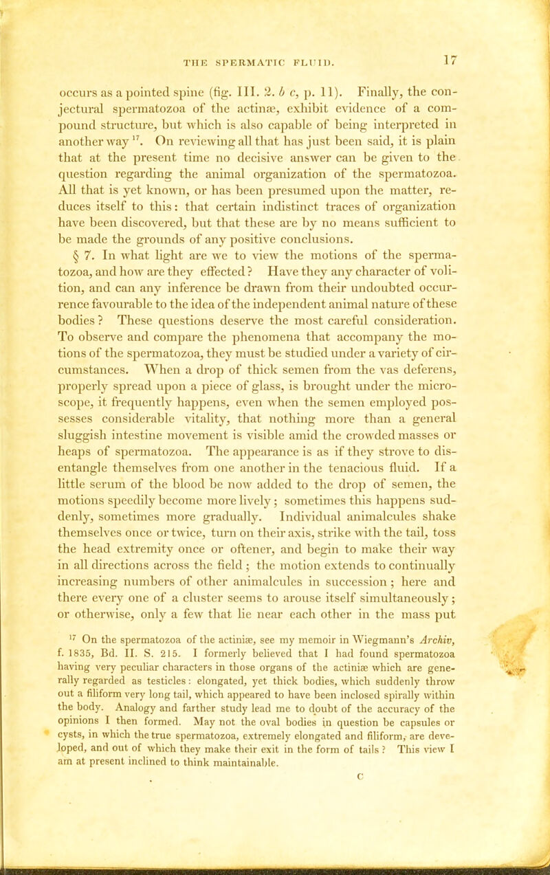 occurs as a pointed spine (fig. III. 2. b c, p. 11). Finally, the con- jectural spermatozoa of the actinae, exhibit evidence of a com- pound structure, but which is also capable of being interpreted in another way On reviewing all that has just been said, it is plain that at the present time no decisive answer can be given to the question regarding the animal organization of the spermatozoa. AU that is yet known, or has been presumed upon the matter, re- duces itself to this: that certain indistinct traces of organization have been discovered, but that these are by no means sufficient to be made the grounds of any positive conclusions. § 7. In what hght are we to view the motions of the sperma- tozoa, and how are they effected ? Have they any character of voli- tion, and can any inference be drawn from their undoubted occur- rence favourable to the idea of the independent animal nature of these bodies? These questions deserve the most careful consideration. To observe and compare the phenomena that accompany the mo- tions of the spermatozoa, they must be studied under a variety of cir- cumstances. When a drop of thick semen fi-om the vas deferens, properly spread upon a piece of glass, is brought under the micro- scope, it frequently happens, even when the semen employed pos- sesses considerable vitality, that nothing more than a general sluggish intestine movement is visible amid the crowded masses or heaps of spermatozoa. The appearance is as if they strove to dis- entangle themselves from one another in the tenacious fluid. If a little serum of the blood be now added to the drop of semen, the motions speedily become more lively; sometimes this happens sud- denly, sometimes more gradually. Individual animalcules shake themselves once or twice, turn on their axis, strike with the tail, toss the head extremity once or oftener, and begin to make their way in all directions across the field ; the motion extends to continually increasing numbers of other animalcules in succession; here and there every one of a cluster seems to arouse itself simultaneously; or otherwise, only a few that he near each other in the mass put On the spermatozoa of the actiniae, see my memoir in Wiegmann's Archiv, f. 1835, Bd. II. S. 215. I formerly beheved that I had found spermatozoa having very pecuUar characters in those organs of the actiniae which are gene- rally regarded as testicles: elongated, yet thick bodies, which suddenly throw out a fihform very long tail, which appeared to have been inclosed spirally within the body. Analogy and farther study lead me to doubt of the accuracy of the opinions I then formed. May not the oval bodies in question be capsules or cysts, in which the true spermatozoa, extremely elongated and filiform, are deve- loped, and out of which they make their exit in the form of tails ? This view I am at present inclined to think maintainable.