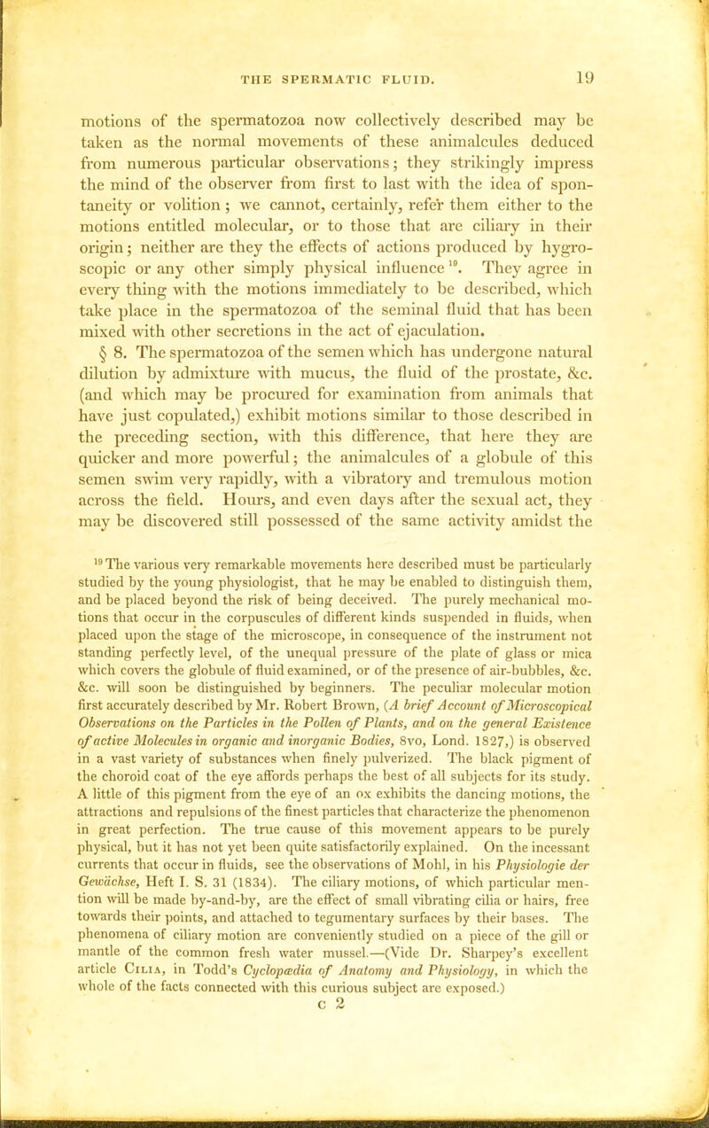 motions of the spermatozoa now collectively described may be taken as the normal movements of these animalcules deduced from numerous particular observations; they strikingly impress the mind of the observer from first to last with the idea of spon- taneity or voHtion ; we cannot, certainly, refer them either to the motions entitled molecular, or to those that are ciliary in their origin; neither are they the effects of actions produced by hygro- scopic or any other simply physical influence '°. They agree in every thing with the motions immediately to be described, which take place in the spennatozoa of the seminal fluid that has been mixed with other secretions in the act of ejaculation. § 8. The spermatozoa of the semen which has undergone natural dilution by admixture with mucus, the fluid of the prostate, &c. (and which may be procm*ed for examination from animals that have just copulated,) exhibit motions similar to those described in the preceding section, with this difference, that here they are quicker and more powerful; the animalcules of a globule of this semen swim very rapidly, with a vibratory and tremulous motion across the field. Hours, and even days after the sexual act, they may be discovered still possessed of the same activity amidst the The various very remarkable movements here described must be particularly studied by the young physiologist, that he may be enabled to distinguish them, and be placed beyond the risk of being deceived. The purely mechanical mo- tions that occur in the corpuscules of different kinds suspended in fluids, when placed upon the stage of the microscope, in consequence of the instrument not standing perfectly level, of the unequal pressure of the plate of glass or mica which covers the globule of fluid examined, or of the presence of air-bubbles, &c. &c. will soon be distinguished by beginners. The peculiar molecular motion first accurately described by Mr. Robert Brown, (A brief Account of Microscopical Observations on the Particles in the Pollen of Plants, and on the general Existence of active Molecules in organic and inorganic Bodies, 8vo, Lond. 1827,) is observed in a vast variety of substances when finely pulverized. The black pigment of the choroid coat of the eye affords perhaps the best of all subjects for its study. A little of this pigment from the eye of an ox exhibits the dancing motions, the attractions and repulsions of the finest particles that characterize the phenomenon in great perfection. The true cause of this movement appears to be purely physical, but it has not yet been quite satisfactorily explained. On the incessant currents that occur in fluids, see the observations of Mohl, in his Physiologic der Gewdchse, Heft I. S. 31 (1834). The ciliary motions, of which particular men- tion will be made by-and-by, are the effect of small vibrating cilia or hairs, free towards their points, and attached to tegumentary surfaces by their bases. The phenomena of ciliary motion are conveniently studied on a piece of the gill or mantle of the common fresh water mussel.—(Vide Dr. Sharpey's excellent article Cilia, in Todd's Cyclopedia of Anatomy and Physiology, in which the whole of the facts connected with this curious subject are exposed.) C 2