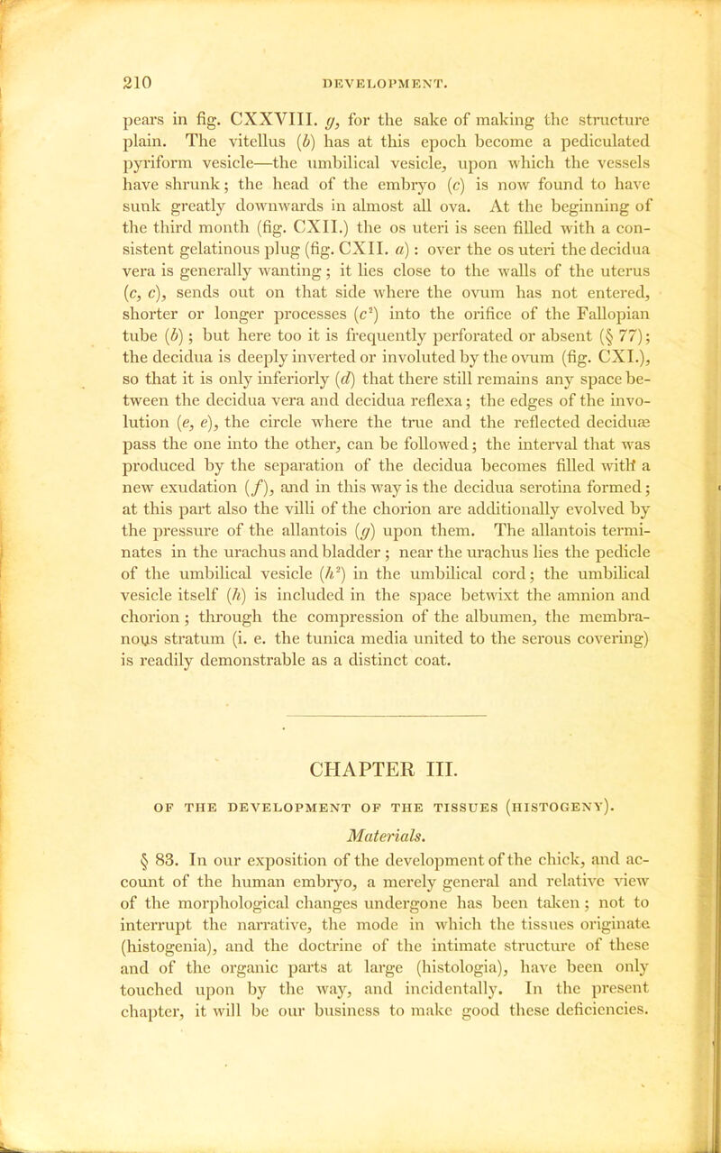 pears in fig. CXXVIII. g, for the sake of making the stracture plain. The vitellus {b) has at this epoch become a pediculated pyriform vesicle—the umbilical vesicle^ upon which the vessels have shrunk; the head of the embryo (c) is now found to have sunk greatly downwards in almost all ova. At the beginning of the third month (fig, CXII.) the os uteri is seen filled with a con- sistent gelatinous plug (fig. CXII. a): over the os uteri the decidua vera is generally wanting; it lies close to the walls of the uterus (c, c), sends out on that side where the ovum has not entered, shorter or longer processes (c^) into the orifice of the Fallopian tube {b); but here too it is frequently perforated or absent (§ 77); the decidua is deeply inverted or involuted by the ovum (fig. CXI.), so that it is only inferiorly {d) that there still remains any space be- tween the decidua vera and decidua reflexa; the edges of the invo- lution [e, e), the circle where the true and the reflected deciduas pass the one into the other, can be followed; the interval that w^as produced by the separation of the decidua becomes filled witli a new exudation (/), and in this way is the decidua serotina formed; at this part also the villi of the chorion are additionally evolved by the pressure of the allantois {g) upon them. The allantois termi- nates in the urachus and bladder ; near the urtichus lies the pedicle of the umbilical vesicle {h^) in the umbilical cord; the umbihcal vesicle itself {h) is included in the space bet\^T.xt the amnion and chorion; through the compression of the albumen, the membra- nous stratum (i. e. the tunica media united to the serous covering) is readily demonstrable as a distinct coat. CHAPTER III. OF THE DEVELOPMENT OF THE TISSUES (hISTOGENY). Materials. § 83. In our exposition of the development of the chick, and ac- count of the human embiyo, a merely general and relative -view of the morphological changes undergone has been talcen; not to interrupt the nai'rative, the mode in which the tissues originate (histogenia), and the doctrine of the intimate structure of these and of the organic parts at large (histologia), have been only touched upon by the way, and incidentally. In the present chapter, it will be our business to make good these deficiencies.