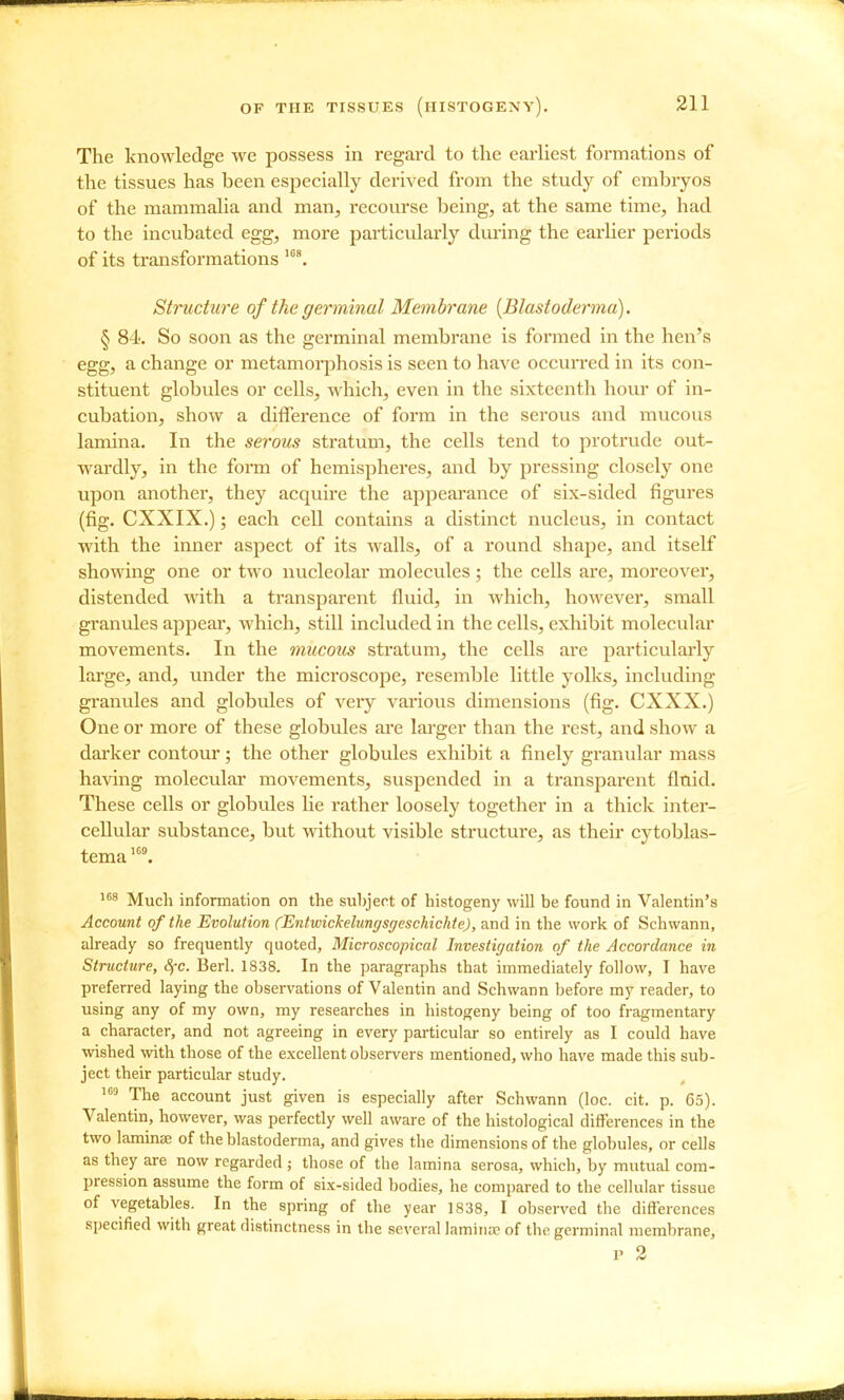 The knowledge we possess in regard to the eai'liest formations of the tissues has been especially derived from the study of embryos of the mammaha and man, recourse being, at the same time, had to the incubated egg, more particularly during the earlier periods of its transformations Structure of the germinal Membrane {Blastoderma). § 84. So soon as the germinal membrane is formed in the hen's egg, a change or metamorphosis is seen to have occun-ed in its con- stituent globules or cells, which, even in the sixteenth hour of in- cubation, show a difference of form in the serous and mucous lamina. In the serous stratum, the cells tend to protrude out- wardly, in the form of hemispheres, and by pressing closely one upon another, they acquire the appearance of six-sided figures (fig. CXXIX.); each cell contains a distinct nucleus, in contact with the inner aspect of its walls, of a round shape, and itself showing one or two nucleolar molecules ; the cells are, moreover, distended with a transparent fluid, in which, however, small granules appear, which, still included in the cells, exhibit molecular movements. In the mucous stratum, the cells are particularly large, and, imder the microscope, resemble little yolks, including granules and globides of very various dimensions (fig. CXXX.) One or more of these globules are larger than the rest, and show a darker contour; the other globules exhibit a finely granular mass having molecular movements, suspended in a transparent fluid. These cells or globules lie rather loosely together in a thick inter- cellular substance, but without visible structure, as their cytoblas- tema''>^ Much information on the subject of histogeny will be found in Valentin's Account of the Evolution (Entwickelungsgeschichte), and in tbe work of Schwann, already so frequently quoted, Microscopical Investigation of the Accordance in Structure, 8fc. Berl. 1838. In the paragraphs that immediately follow, I have preferred laying the observations of Valentin and Schwann before my reader, to using any of my own, my researches in histogeny being of too fragmentary a character, and not agreeing in every particular so entirely as I could have wished with those of the excellent observers mentioned, who have made this sub- ject their particular study. The account just given is especially after Schwann (loc. cit. p. 63). Valentin, however, was perfectly well aware of the histological differences in the two laminae of the blastoderma, and gives the dimensions of the globules, or cells as they are now regarded ; those of the lamina serosa, which, by mutual com- pression assume the form of six-sided bodies, he compared to the cellular tissue of vegetables. In the spring of the year 1838, I observed the differences specified with great distinctness in the several laminos of the germinal membrane, p 2