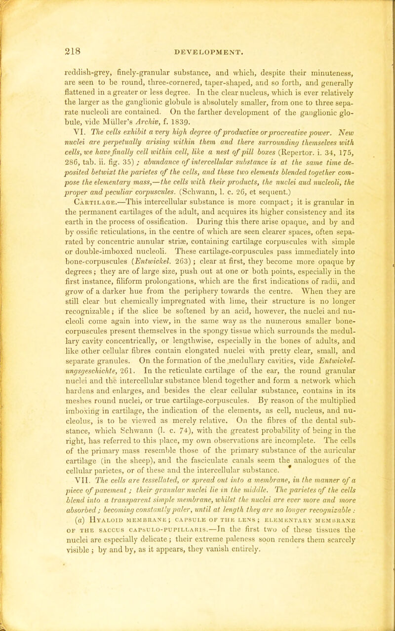 reddish-grey, finely-granular substance, and which, despite their minuteness, are seen to be round, three-cornered, taper-shaped, and so forth, and generally flattened in a greater or less degree. In the clear nucleus, which is ever relatively the larger as the ganglionic globule is absolutely smaller, from one to three sepa- rate nucleoli are contained. On the farther development of the ganglionic glo- bule, vide Miiller's Archiv, f. 1839. VI. The cells exhibit a very high degree of productive or procreative power. New nuclei are perpetually arising within them and there surrounding themselves with cells, we have finally cell within cell, like a nest of pill boxes (Repertor. i. 34, 175, 286, tab. ii. fig. 35) ; abundance of intercellular substance is at the same time de- posited betwixt the parietes of the cells, and these two elements blended together com- pose the elementary mass,—the cells with their products, the nuclei aud nucleoli, the proj)er and peculiar corpuscides. (Schwann, 1. c. 26, et sequent.) Cartilage.—This intercellular substance is more compact; it is granular in the permanent cartilages of the adult, and acquires its higher consistency and its earth in the process of ossification. During this there arise opaque, and by and by ossific reticulations, in the centre of which are seen clearer spaces, often sepa- rated by concentric annular striae, containing cartilage corpuscules with simple or double-imboxed nucleoli. These cartilage-corjouscules pass immediately into bone-corpuscules (Entwickel. 263); clear at first, they become more opaque by degrees; they are of large size, push out at one or both points, especially in the first instance, filiform prolongations, which are the first indications of radii, and grow of a darker hue from the periphery towards the centre. When they are still clear but chemically impregnated with lime, their structure is no longer recognizable; if the slice be softened by an acid, however, the nuclei and nu- cleoli come again into view, in the same way as the numerous smaller bone- corpuscules present themselves in the spongy tissue which surrounds the medul- lary cavity concentrically, or lengthwise, especially in the bones of adults, and like other cellular fibres contain elongated nuclei with pretty clear, small, and separate granules. On the formation of the medullary cavities, vide EntwickeU ungsgeschichte, 261. In the reticulate cartilage of the ear, the round granular nuclei and the intercellular substance blend together and form a network which hardens and enlarges, and besides the clear cellular substance, contains in its meshes round nuclei, or true cartilage-corpuscules. By reason of the multiplied imbo.ving in cartilage, the indication of the elements, as cell, nucleus, and nu- cleolus, is to be viewed as merely relative. On the fibres of the dental sub- stance, which Schwann (1. c. 74), with the greatest probability of being in the right, has referred to this ])lace, my own observations are incomplete. The cells of the primary mass resemble those of the primary substance of the auricular cartilage (in the sheep), and the fasciculate canals seem the analogues of the cellular parietes, or of these and the intercellular substance. * VII. The cells are tessellated, or spread out into a membrane, in the manner of a piece of pavement ; their granular nuclei lie in the middle. The parietes of the cells blend into a transparent simple membrane, whilst the nuclei are ever more and more absorbed J becoming constantly paler, until at length they are no longer recognizable : (a) Hyaloid MEMBRANE; capsule of tiik lens ; ei.kmuntary memurane OF THE SACcus cAPsuLo-puPILLARIS.—lu the first two of these tissues the nuclei are especially delicate ; their extreme paleness soon renders them scarcely visible ; by and by, as it appears, they vanish entirely.