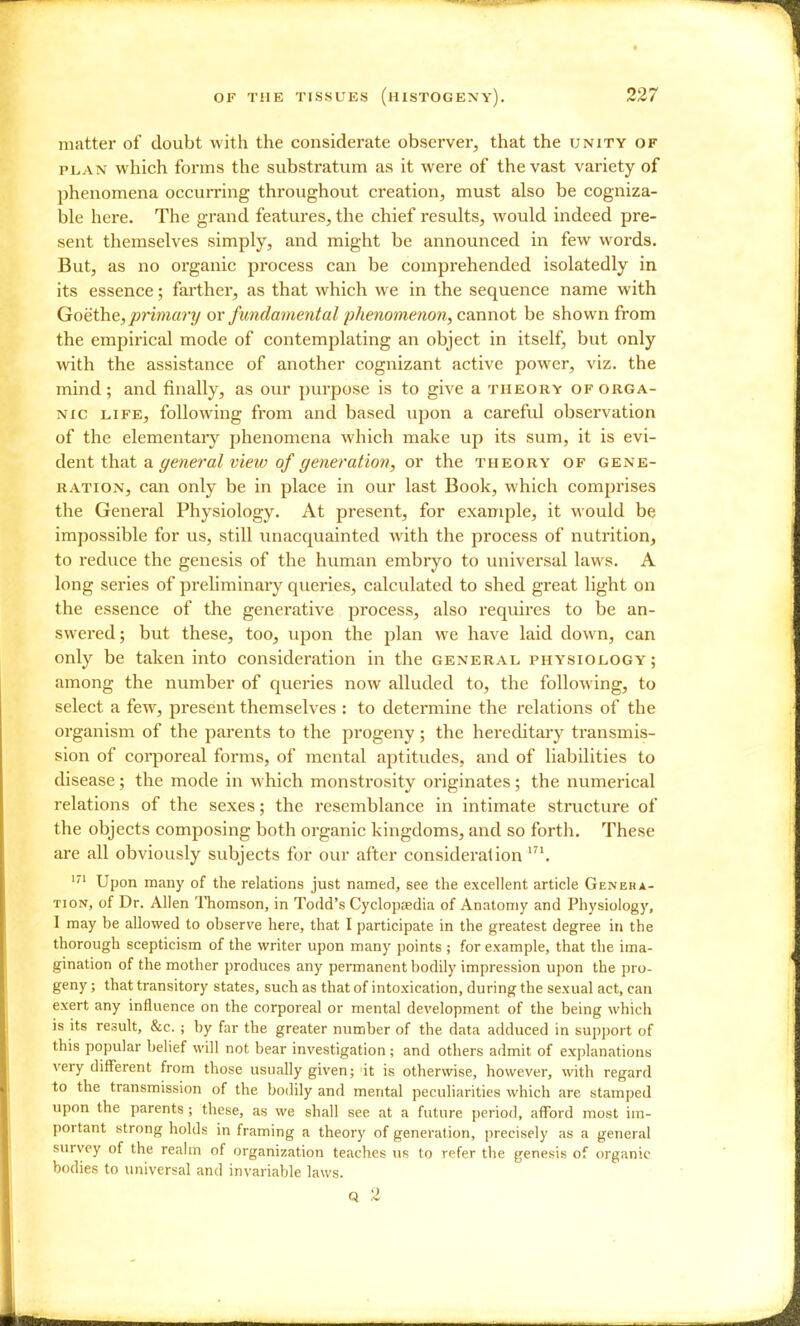 matter of doubt with the considerate observer, that the unity of PLAN which forms the substratum as it were of the vast variety of phenomena occurring throughout creation, must also be cogniza- ble here. The grand features, the chief results, would indeed pre- sent themselves simply, and might be announced in few words. But, as no organic process can be comprehended isolatedly in its essence; farther, as that which we in the sequence name with Goethe, primary or fundamental jjhenomenon, cannot be shown from the empirical mode of contemplating an object in itself, but only with the assistance of another cognizant active power, viz. the mind; and finally, as our purpose is to give a theory of orga- nic LIFE, following from and based upon a careful observation of the elementaiy phenomena which make up its sum, it is evi- dent ih.?it a. general vieiv of generation, or the theory of gene- ration, can only be in place in our last Book, which comprises the General Physiology. At present, for example, it would be impossible for us, still unacquainted with the process of nutrition, to reduce the genesis of the human embryo to universal laws. A long series of prehminary queries, calculated to shed great light on the essence of the generative process, also requires to be an- swered; but these, too, upon the plan we have laid down, can only be taken into consideration in the general physiology ; among the number of queries now alluded to, the following, to select a few, present themselves : to determine the relations of the organism of the parents to the progeny; the hereditary transmis- sion of corporeal forms, of mental aptitudes, and of liabilities to disease; the mode in which monstrosity originates; the numerical relations of the sexes; the resemblance in intimate structure of the objects composing both organic kingdoms, and so forth. These are all obviously subjects for our after consideralion Upon many of the relations just named, see the excellent article Genera- tion, of Dr. Allen ITiomson, in Todd's Cyclopaedia of Anatomy and Physiology, I may be allowed to observe here, that I participate in the greatest degree in the thorough scepticism of the writer upon many points ; for example, that the ima- gination of the mother produces any permanent bodily impression upon the pro- geny ; that transitory states, such as that of intoxication, during the sexual act, can exert any influence on the corporeal or mental development of the being which is its result, &c. ; by far the greater number of the data adduced in supjjort of this popular belief will not bear investigation; and others admit of ex])lanations very different from those usually given; 'it is otherwise, however, with regard to the transmission of the bodily and mental peculiarities which are stamped upon the parents; these, as we shall see at a future period, afford most im- portant strong holds in framing a theory of generation, precisely as a general survey of the realm of organization teaches us to refer the genesis of organic bodies to universal and invariable laws.