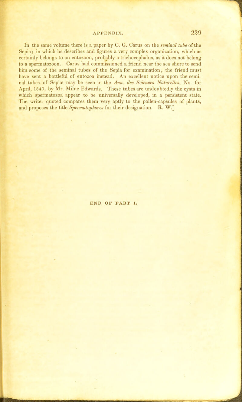 In the same volume there is a paper by C. G. Cams on the seminal tube of the Sepia; in which he describes and figures a very complex organization, which as certainly belongs to an entozoon, probably a trichocephalus, as it does not belong to a spermatozoon. Carus had commissioned a friend near the sea shore to send him some of the seminal tubes of the Sepia for examination; the friend must have sent a bottleful of entozoa instead. An excellent notice upon the semi- nal tubes of Sepiae may be seen in the Ann. des Sciences Naturelles, No. for April, 1840, by Mr. Milne Edwards. These tubes are undoubtedly the cysts in which spermatozoa appear to be universally developed, in a persistent state. The writer quoted compares them very aptly to the pollen-capsules of plants, and proposes the title Spermatophores for their designation. R. W.] END OF PART I.