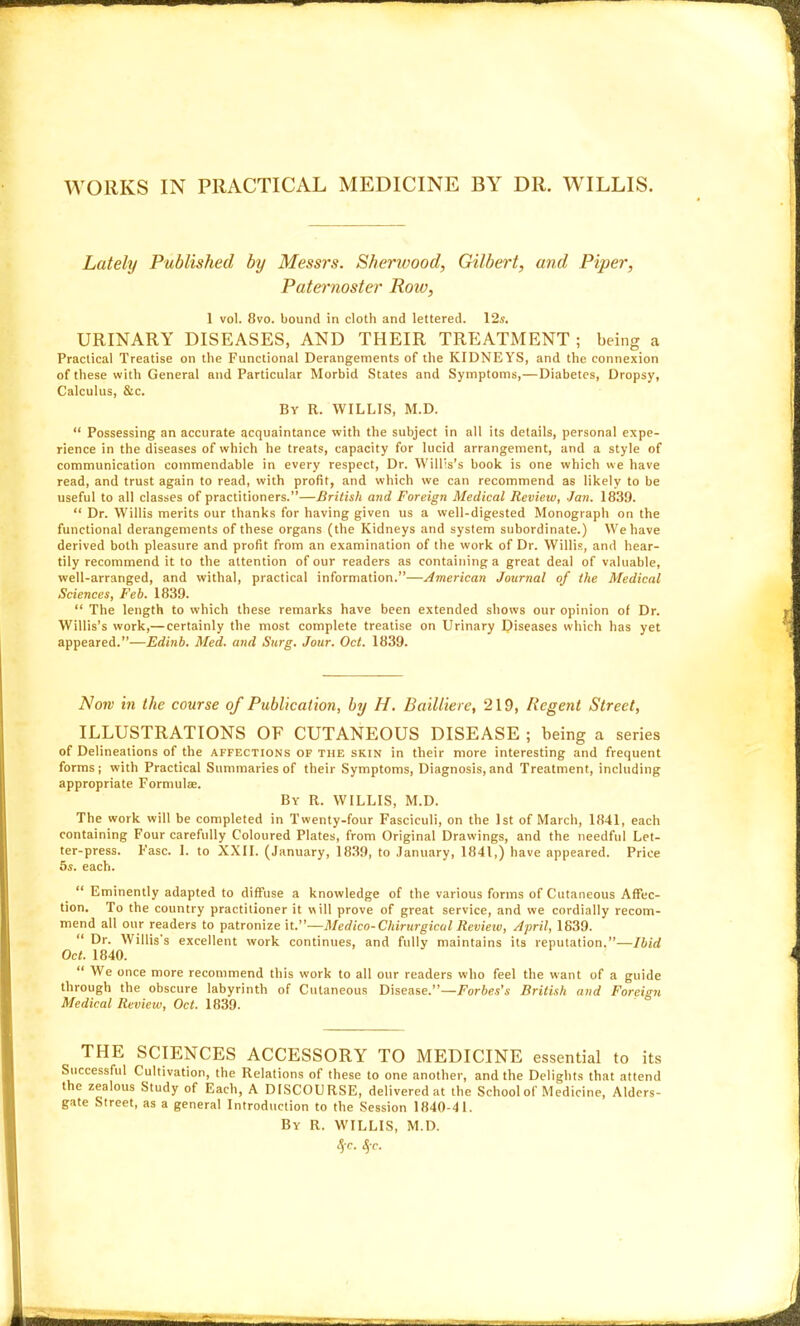 Lately Published by Messrs. Sherwood, Gilbert, and Piper, Paternoster Row, 1 vol. 8vo. bound in cloth and lettered. \2s. URINARY DISEASES, AND THEIR TREATMENT ; being a Practical Treatise on the Functional Derangements of the KIDNEYS, and the connexion of these with General and Particular Morbid States and Symptoms,—Diabetes, Dropsy, Calculus, &c. By R. WILLIS, M.D.  Possessing an accurate acquaintance with the subject in all its details, personal expe- rience in the diseases of which he treats, capacity for lucid arrangement, and a style of communication commendable in every respect, Dr. Will's's book is one which we have read, and trust again to read, with profit, and which we can recommend as likely to be useful to all classes of practitioners.—British and Foreign Medical Review, Jan. 1839.  Dr. Willis merits our thanks for having given us a well-digested Monograph on the functional derangements of these organs (the Kidneys and system subordinate.) We have derived both pleasure and profit from an examination of the work of Dr. Willis, and hear- tily recommend it to the attention of our readers as containing a great deal of valuable, well-arranged, and withal, practical information.—/American Journal of the Medical Sciences, Feb. 1839.  The length to which these remarks have been extended shows our opinion of Dr. Willis's work,— certainly the most complete treatise on Urinary Diseases which has yet appeared.—Edinb. Med. and Surg. Jour. Oct. 1839. Now in the course of Publication, by H. Bailliere, 219, Regent Street, ILLUSTRATIONS OF CUTANEOUS DISEASE ; being a series of Delineations of the affections of the skin in their more interesting and frequent forms; with Practical Summaries of their Symptoms, Diagnosis,and Treatment, including appropriate Formulae. By R. WILLIS, M.D. The work will be completed in Twenty-four Fasciculi, on the 1st of March, 1841, each containing Four carefully Coloured Plates, from Original Drawings, and the needful Lel- ter-press. Fasc. 1. to XXII. (January, 18.39, to January, 1841,) have appeared. Price 5s. each.  Eminently adapted to difFuse a knowledge of the various forms of Cutaneous Affec- tion. To the country practitioner it will prove of great service, and we cordially recom- mend all our readers to patronize it.—Medico-Chirurgical Revietv, April, 1639.  Dr. Willis's excellent work continues, and fully maintains its reputation.—Ibid Oct. 1840.  We once more recommend this work to all our readers who feel the want of a guide through the obscure labyrinth of Cutaneous Disease.—Forbes's British and Foreign Medical Review, Oct. 1839. THE SCIENCES ACCESSORY TO MEDICINE essential to its Successful Cultivation, the Relations of these to one another, and the Delights that attend the zealous Study of Each, A DISCOURSE, delivered at the School of Medicine, Alders- gate Street, as a general Introduction to the Session 1840-41. By R. WILLIS, M.D. 4 c. S, c.