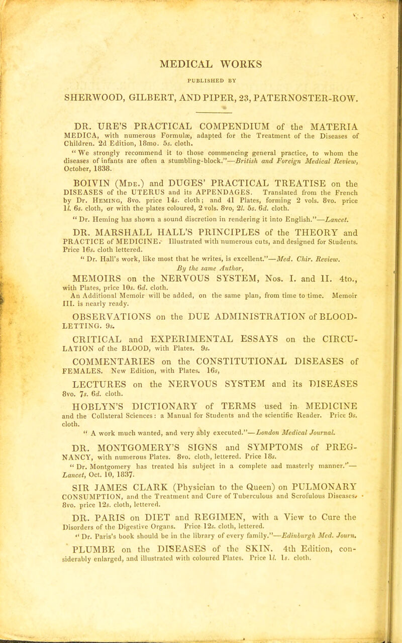 MEDICAL WORKS PUBLISHED BY SHERWOOD, GILBERT, AND PIPER, 23, PATERNOSTER-ROW. DR. URE'S PRACTICAL COMPENDIUM of the MATERIA MEDICA, with numerous Formulae, adapted for the Treatment of the Diseases of Children. 2d Edition, 18mo. 5s. cloth.  We strongly recommend it to those commencing general practice, to whom the diseases of infants are often a stumbling-block.—British and Foreign Medical Review, October, 1838. BOIVIN (Mde.) and DUGES' PRACTICAL TREATISE on the DISEASES of the UTERUS and its APPENDAGES. Translated from the French by Dr. Heming, 8vo. price 14s. cloth; and 41 Plates, forming 2 vols. 8vo. price 1/. 6s. cloth, or with the plates coloured, 2 vols. 8vo, 21. 6s. 6c?. cloth.  Dr. Heming has shown a sound discretion in rendering it into English.—Lancet. DR. MARSHALL HALL'S PRINCIPLES of the THEORY and PRACTICE of MEDICINE.- Illustrated with numerous cuts, and designed for Students. Price 16s. cloth lettered.  Dr. Hall's work, like most that he writes, is excellent.—Med. Chir. Review. By the same Author, MEMOIRS on the NERVOUS SYSTEM, Nos. I. and II. 4to., with Plates, price 10s. 6c?. cloth. An Additional Memoir will be added, on the same plan, from time to time. Memoir III. is nearly ready. OBSERVATIONS on the DUE ADMINISTRATION of BLOOD- LETTING. 9s. CRITICAL and EXPERIMENTAL ESSAYS on the CIRCU- LATION of the BLOOD, with Plates. 9s. COMMENTARIES on the CONSTITUTIONAL DISEASES of FEMALES. New Edition, with Plates. 16s, LECTURES on the NERVOUS SYSTEM and its DISEASES 8vo. 7s. 6c?. cloth. HOBLYN'S DICTIONARY of TERMS used in MEDICINE and the Collateral Sciences: a Manual for Students and the scientific Reader. Price Qs. cloth.  A work much wanted, and very ably executed.—London Medical Journal. DR. MONTGOMERY'S SIGNS and SYMPTOMS of PREG- NANCY, with numerous Plates. 8vo. cloth, lettered. Price 18s.  Dr. Montgomery has treated his subject in a complete aad masterly manner.''— Lancet, Oct. 10, 1837. SIR JAMES CLARK (Physician to the Queen) on PULMONARY CONSUMPTION, and the Treatment and Cure of Tuberculous and Scrofulous Diseases/ • 8vo. price 12s. cloth, lettered. DR. PARIS on DIET and REGIMEN, with a View to Cure the Disorders of the Digestive Organs. Price 12s. cloth, lettered. *' Dr. Paris's book should be in the library of every family.—Edinburgh Med. Journ. PLUMBE on the DISEASES of the SKIN. 4th Edition, con- siderably enlarged, and illustrated with coloured Plates. Price 1/. Is. cloth.
