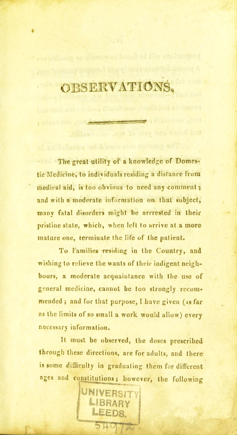 OBSERVATIONS. The great utility of a knowledge of Domes- tic Medicine, to individuals residing a distance from medical aid, is loo obvious to need any comment; and with a moderate information on that subject, many fatal disorders might be arrrested in their pristine state, which, when left to arrive at a more mature one, terminate the life of the patient. To Families residing in the Country, and wishing to relieve the wants of their indigent neigh- bours, a moderate acquaintance with the use of general medicine, cannot be too strongly recom- mended ; and for that purpose, I have given (as far as the limits of so small a work would allow) every necessary information. It must be observed, the doses prescribed through these directions, are for adults, and there is some difficulty in graduating them for different ages and constitutions; however, the following {university f LIBRARY LEEDS.