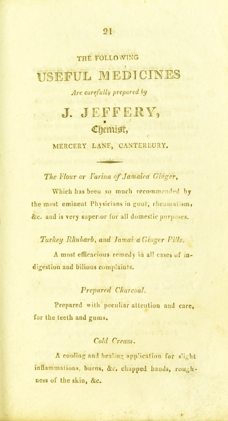 THE FOLLOWING USEFUL MEDICINES s MERCERY LANE, CANTERLURY. The Flour or Farina of Jamaica Ginger, Which has been so much recommended by Ihe most eminent Physicians in £out, rheumatism* &c. and is very super,or lor all domestic purposes. Turkey Rhubarb, and lamai ad./gtr Ptffc4 A most efficacious remedy in a cases of in- digestion and bilious complaints. Prepared Charcoal. Prepared with peculiar attention and care, for the teeth and gums. Are carefully prepared by Cold Cream. A cooling an I healing application for s'i^ht inflammations, burns, &c. chapped bauds, rough- ness of the skin, &c.