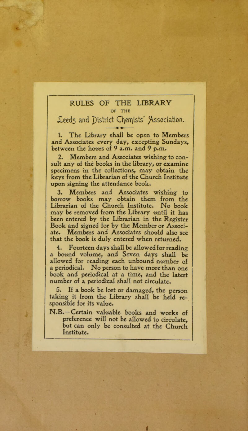 RULES OF THE LIBRARY OF THE Xced3 and pislrid Cl\cn\ists' )\ssociation. 1. The Library shall be open to Members and Associates every day, excepting Sundays, between the hours of 9 a.m. and 9 p.m. 2. Members and Associates wishing to con- sult any of the books in the library, or examine specimens in the collections, may obtain the keys from the Librarian of the Church Institute upon signing the attendance book. 3. Members and Associates wishing to borrow books may obtain them from the Librarian of the Church Institute. No book may be removed from the Library until it has been entered by the Librarian in the Register Book and signed for by the Member or Associ- ate. Members and Associates should also sec that the book is duly entered when returned. 4. Fourteen days shall be allowed for reading a bound volume, and Seven days shall be allowed for reading each unbound number of a periodical. No person to have more than one book and periodical at a time, and the latest number of a periodical shall not circulate. 5. If a book be lost or damaged, the person taking it from the Library shall be held re- sponsible for its value. N.B.—Certain valuable books and works of preference will not be allowed to circulate, but can only be consulted at the Church Institute.