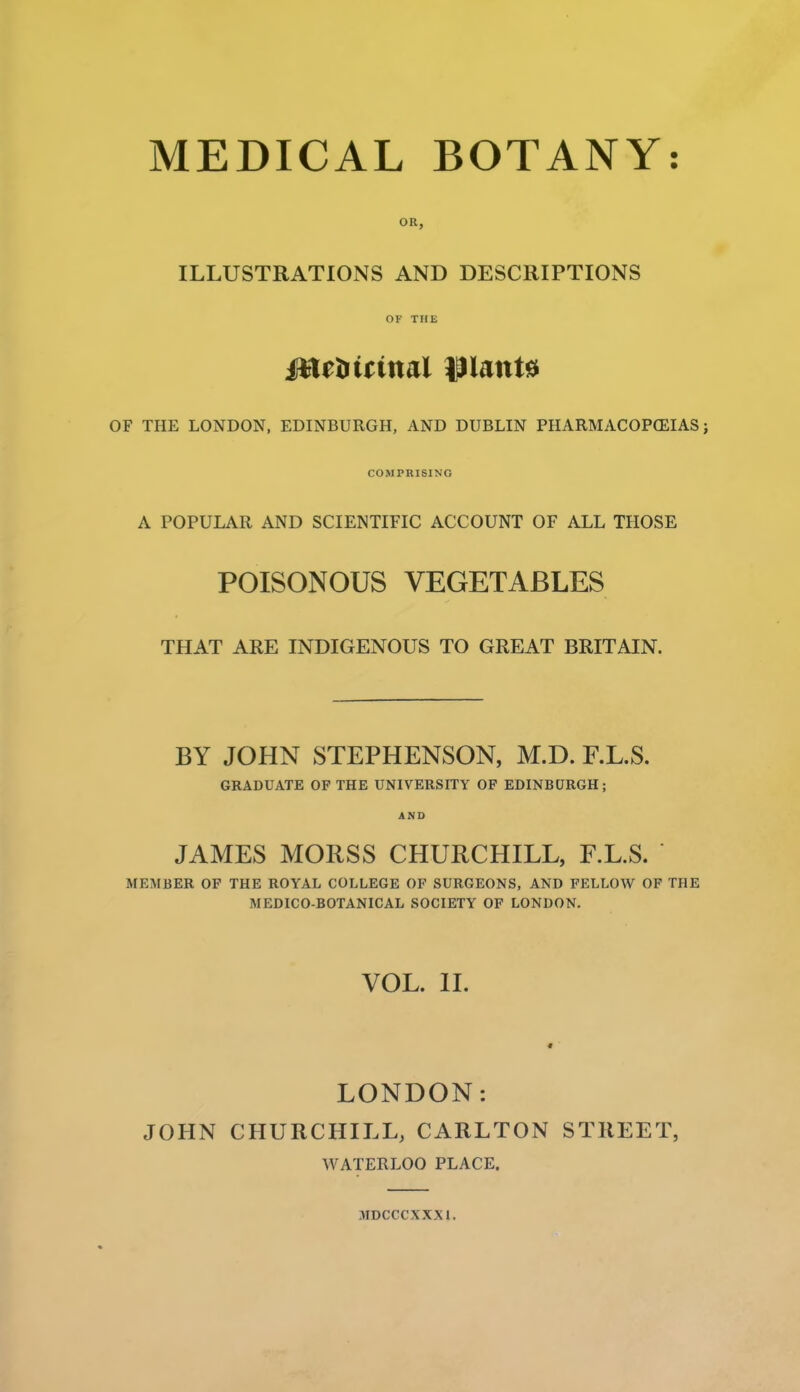 OR, ILLUSTRATIONS AND DESCRIPTIONS OF THE OF THE LONDON, EDINBURGH, AND DUBLIN PHARMACOPCEIAS; COMPRISING A POPULAR AND SCIENTIFIC ACCOUNT OF ALL THOSE POISONOUS VEGETABLES THAT ARE INDIGENOUS TO GREAT BRITAIN. BY JOHN STEPHENSON, M.D. F.L.S. GRADUATE OP THE UNIVERSITY OF EDINBURGH; AND JAMES MORSS CHURCHILL, F.L.S. MEMBER OF THE ROYAL COLLEGE OF SURGEONS, AND FELLOW OF THE MEDICO-BOTANICAL SOCIETY OF LONDON. VOL. 11. LONDON: JOHN CHURCHILL, CARLTON STREET, WATERLOO PLACE. 3IDCCCXXX1.