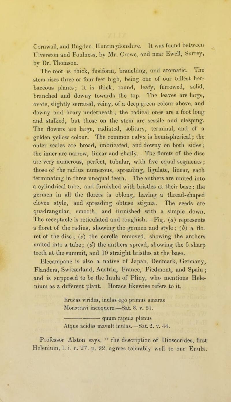 Cornwall, and Bugdcn, Iliintingdonshire. It was found between Ulverston and Foulness, by Mr. Crowe, and near Ewell, Surrey, by Dr. Thomson. The root is thick, fusiform, branching, and aromatic. The stem rises three or four feet high, being one of our tallest her- baceous plants; it is thick, round, leafy, furrowed, solid, branched and dov/ny towards the top. The leaves are large, ovate, slightly serrated, veiny, of a deep green colour above, and downy and hoary underneath ; the radical ones are a foot long and stalked, but those on the stem are sessile and clasping. The flowers are large, radiated, solitary, terminal, and of a golden yellow colour. The common calyx is hemispherical; the outer scales are broad, imbricated, and downy on both sides; the inner are narrow, linear and chafFy. The florets of the disc are very numerous, perfect, tubular, with five equal segments; those of the radius numerous, spreading, ligulate, linear, each terminating in three unequal teeth. The anthers are united into a cylindrical tube, and furnished with bristles at their base : the germen in all the florets is oblong, having a thread-shaped cloven style, and spreading obtuse stigma. The seeds are quadrangular, smooth, and furnished with a simple down. The receptacle is reticulated and roughish.—Fig. (a) represents a floret of the radius, showing the germen and style; {b) a flo- ret of the disc ; (c) the corolla removed, showing the anthers united into a tube; {d) the anthers spread, showing the 5 sharp teeth at the summit, and 10 straight bristles at the base. Elecampane is also a native of Japan, Denmark, Germany, Flanders, Switzerland, Austria, France, Piedmont, and Spain; and is supposed to be the Inula of Pliny, who mentions Hele- nium as a different plant. Horace likewise refers to it. Erucas virides, inulas ego primus amaras Monstravi incoquere.—Sat. 8. v. 51. quum rapula plenus Atque acidas mavult inulas.—Sat. 2. v. 44. Professor Alston says,  the description of Dioscorides, first