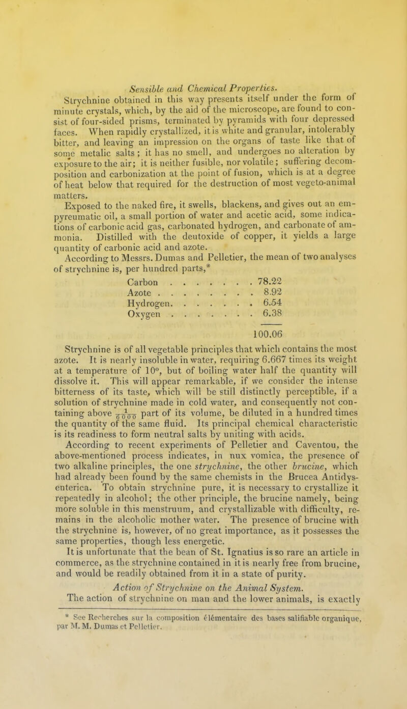 Sensible and Chemical Properties. Strychnine obtained in this way presents itself under the form of minute crystals, which, by the aid of the microscope, are found to con- sist of four-sided prisms, terminated by pyramids with four depressed faces. When rapidly crystallized, it is'white and granular, intolerably bitter, and leaving an impression on the organs of taste like that of some metalic salts; it has no smell, and undergoes no alteration by exposure to the air; it is neither fusible, nor volatile ; suffering decom- position and carbonization at the point of fusion, whicli is at a degree of heat below that required for the destruction of most vegeto-animal matters. Exposed to the naked fire, it swells, blackens, and gives out an em- pyreumatic oil, a small portion of water and acetic acid, some indica- tions of carbonic acid gas, carbonated hydrogen, and carbonate of am- monia. Distilled with the deutoxide of copper, it yields a large quantity of carbonic acid and azote. According to Messrs. Dumas and Pelletier, the mean of two analyses of strychnine is, per hundred parts,* Carbon 78.22 Azote 8.92 Hydrogen 6.54 Oxygen 6.38 100.06 Strychnine is of all vegetable principles that which contains the most azote. It is nearly insoluble in water, requiring 6.667 times its weight at a temperature of 10°, but of boiling water half the quantity will dissolve it. This will appear remarkable, if we consider the intense bitterness of its taste, which will be still distinctly perceptible, if a solution of strychnine made in cold water, and consequently not con- taining above t^q^q part of its volume, be diluted in a hundred times the quantity of the same fluid. Its principal chemical characteristic is its readiness to form neutral salts by uniting with acids. According to recent experiments of Pelletier and Caventou, the above-mentioned process indicates, in mix vomica, the presence of two alkaline principles, the one strychnine, the other brucine, which had already been found by the same chemists in the Brucea Antidys- enterica. To obtain strychnine pure, it is necessary to crystallize it repeatedly in alcohol; the other principle, the brucine namely, being more soluble in this menstruum, and crystallizable with difficulty, re- mains in the alcoholic mother water. The presence of brucine with the strychnine is, however, of no great importance, as it possesses the same properties, though less energetic. It is unfortunate that the bean of St. Ignatius is so rare an article in commerce, as the strychnine contained in it is nearly free from brucine, and would be readily obtained from it in a state of purity. Action of Strychnine on the Animal System. The action of strychnine on man and the lower animals, is exactly * See Re.-herches s.ui- l;i composition elementaire des bases salifiable organique, par M. M. Dumas ct Pelletier.