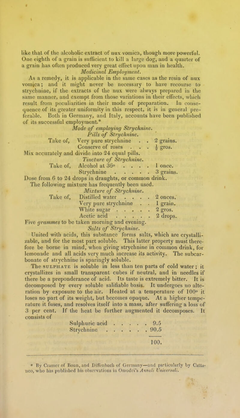like that of the alcoholic extract of iiux vomica, though more powerful. One eighth of a grain is sufficient to kill a large dog, and a (juarter of a grain has often produced very great effect upon man in health. Medicinal Employment. As a remedy, it is applicable in the same cases as the resin of nux vomica; and it might never be necessary to have recourse to strychnine, if the extracts of the nux were always prepared in the same manner, and exempt from those variations in their effects, which result from peculiarities in their mode of preparation. In conse- quence of its greater uniformity in this respect, it is in general pre- ferable. Both in Germany, and Italy, accounts have been published of its successful employment* Mode of employing Strychnine. Pills of Strychnine. Take of, Very pure strychnine . , 2 grains. Conserve of roses . . . \ gros. Mix accurately and divide into 24 equal pills. Tincture of Strychnine. Take of, Alcohol at 36 .... I once. Strychnine 3 grains. Dose from 6 to 24 drops in draughts, or common drink. The following mixture has frequently been used. Mixture of Strychnine. Take of, Distilled water .... 2 onces. Very pure strychnine . . 1 grain. White sugar 2 gros. Acetic acid 2 drops. Five grammes to be taken morning and evening. Salts of Strychnine. United with acids, this substance forms salts, which are crystalli- zable, and for the most part soluble. This latter property must there- fore be borne in mind, when giving strychnine in common drink, for lemonade and all acids very much increase its activity. The subcar- bonate of strychnine is sparingly soluble. The SULPHATE is soluble in less than ten parts of cold water; it crystallizes in small transparent cubes if neutral, and in needles if there be a preponderance of acid. Its taste is extremely bitter. It is decomposed by every soluble salifiable basis. It undergoes no alte- ration by exposure to the air. Heated at a temperature of 100 it loses no part of its weight, but becomes opaque. At a higher tempe- rature it fuses, and resolves itself into a mass, after suffering a loss of 3 per cent. If the heat be further augmented it decomposes. It consists of Sulphuric acid 9.5 Strychnine 90.5 100. * By Cramer of Boun, and Diffl-nbach of Geniiiiny—and particularly by Cutta- Tico, who lias published his observations in OmoAQi'h Amuli Universali.