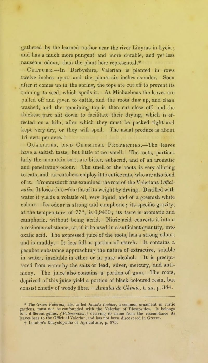 gathered by the learned author near the river Linyrus in Lycia; and has a much more pungent and more durable, and yet less nauseous odour, tlian the plant here represented.* Culture.—In Derbyshire, Valerian is planted in rows twelve inches apart, and the plants six inches asunder. Soon after it comes up in the spring, the tops are cut oti' to prevent its running to seed, which spoils it. At Michaelmas the leaves are pulled off and given to cattle, and the roots dug up, and clean washed, and the remaining top is then cut close off, and the thickest part slit down to facilitate their drying, which is ef- fected on a kiln, after which they must be packed tight and kept very dry, or they will spoil. The usual produce is about 18 cwt. per acre.f Qualities, and Chemical Properties.—The leaves have a saltish taste, but little or no smell. The roots, particu- larly the mountain sort, are bitter, subacrid, and of an aromatic and penetrating odour. The smell of the roots is very alluring to cats, and rat-catchers employ it to entice rats, who are also fond of it. Trommsdorff has examined the root of the Valeriana Offici- nalis. It loses three-fourths of its weight by drying. Distilled with water it yields a volatile oil, very liquid, and of a greenish white colour. Its odour is strong and camphoric ; its specific gravity, at the temperature of 77, is 0,9430; its taste is aromatic and camphoric, without being acrid. Nitric acid converts it into a a resinous substance, or, if it be used in a sufficient quantity, into oxalic acid. The expressed juice of the roots, has a strong odour, and is muddy. It lets fall a portion of starch. It contains a peculiar substance approaching the nature of extractive, soluble in water, insoluble in ether or in pure alcohol. It is precipi- tated from water by the salts of lead, silver, mercury, and anti- mony. The juice also contains a portion of gum. The roots, deprived of this juice yield a portion of black-coloured resin, but consist chiefly of woody fibre.—Annates de Chimie, t. xx. p. 384. * The Greek Valerian, also called Jacob's Ladder, a common ornament in rustic gardens, must nut be confounded with the Valerian of Dioscorides. It belongs to a different genus, (PoLemoniumJ deriving its name from the resemblance its leaves bear to the Officinal Valerian, and has not been discovered in Greece. f Loudon's Encyclopaedia of Agriculture, p. 875.