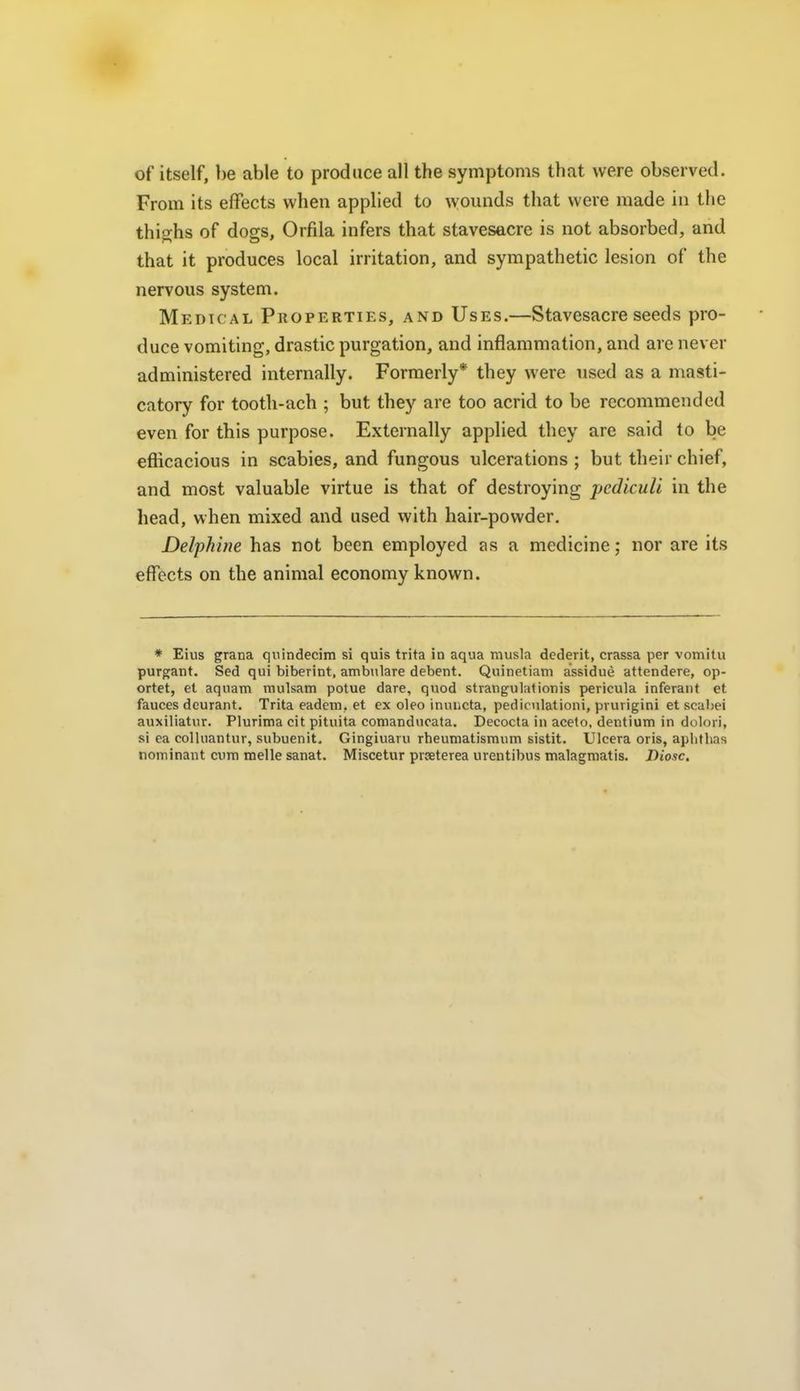 of itself, ])e able to produce all the symptoms that were observed. From its effects when applied to wounds that were made in the thig;hs of dogs, Orfila infers that stavesacre is not absorbed, and that it produces local irritation, and sympathetic lesion of the nervous system. Medic al Properties, and Uses.—Stavesacre seeds pro- duce vomiting, drastic purgation, and inflammation, and are never administered internally. Formerly* they were used as a masti- catory for tooth-ach ; but they are too acrid to be recommended even for this purpose. Externally applied they are said to be efficacious in scabies, and fungous ulcerations ; but their chief, and most valuable virtue is that of destroying pedicuU in the head, when mixed and used with hair-powder, Delphine has not been employed as a medicine; nor are its effects on the animal economy known. * Eius grana qnindecim si quis trita in aqua musla dederit, crassa per vomitu purgant. Sed qui biberint, aiiib>UaTe debent. Quinetiam assidue attendere, op- ortet, et aquam rnulsam potue dare, quod strangulationis pericula inferant et fauces deurant. Trita eadem, et ex oleo inuiicta, pedicnlationi, prurigini et scabei auxiliatur. Plurima cit pituita comanducata. Decocta in aceto, dentium in dolori, si ea collnantur, subuenit, Gingiuaru rheumatismum sistit. Ulcera oris, apbthas noininant cum melle sanat. Miscetur prseterea urentibus malagmatis. Diosc.