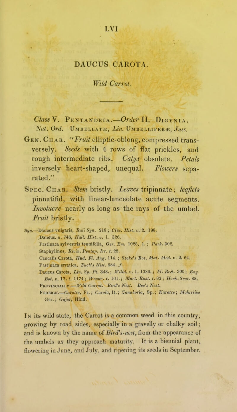 LVI DAUCUS CAROTA. Wild Carrot. ClassY. Pentandria.—0?Ykr II. Digynia. Nat. Ord. Umbellate, Lin. Umbellifer^e, Juss. Gen. Char. ''Fruit elliptic-oblong, compressed trans- versely. Seeds with 4 rows of flat prickles, and rough intermediate ribs. Cali/.v obsolete. Petals inversely heart-shaped, unequal. Flowers sepa- rated. Spec. Char. Stem hx\^i\y. Ze^w.? tripinnate ; leaflets pinnatifid, with linear-lanceolate acute segments. Involucre nearly as long as the rays of the umbel. Fruit bristly. Syn.—Daucu3 vulgaris, S(/n. 218; Clus. Hist. v. 2. 198. Daucus. n. 746, Hall. Hist. v. 1. 326. Pastinaca sylvestris tenuifolia, Ger. Em. 1028. 1.; Park. 90-2. Staphylinus, Rivin. Pentap. Irr. t. 28. Caucalis Carota, Hud, Fl. Ang. 114.; Stake's Bot. Mat. Med. v. 2. 64. Pastinaca erratica. Fuch's Hist. 684. J. Daucus Carota, Lin. Sp. PI. 348.; mild. v. 1. 1389.; Fl. BrH. 300; Eng. Bot. V. 17. t. 1174; Woodv. t. 161.; Mart. Rust. t. 82; Hook. Scot. 88, Provinciallt.— Wild Carrot. Bird's Nest. Bee's Nest. Foreign.—Carotte, Fr.; Caro/a, It.; Zanahoria, Sp.; Karntte; Mohrriihe Ger. ; Gajer, Hind. In its wild state, the Carrot is a common weed in this country, growing by road sides, especially in a gravelly or chalky soil; and is known by the name o( Bird's-riest, from the appearance of the umbels as they approach maturity. It is a biennial plant, flowering in June, and July, and ripening its seeds in September.