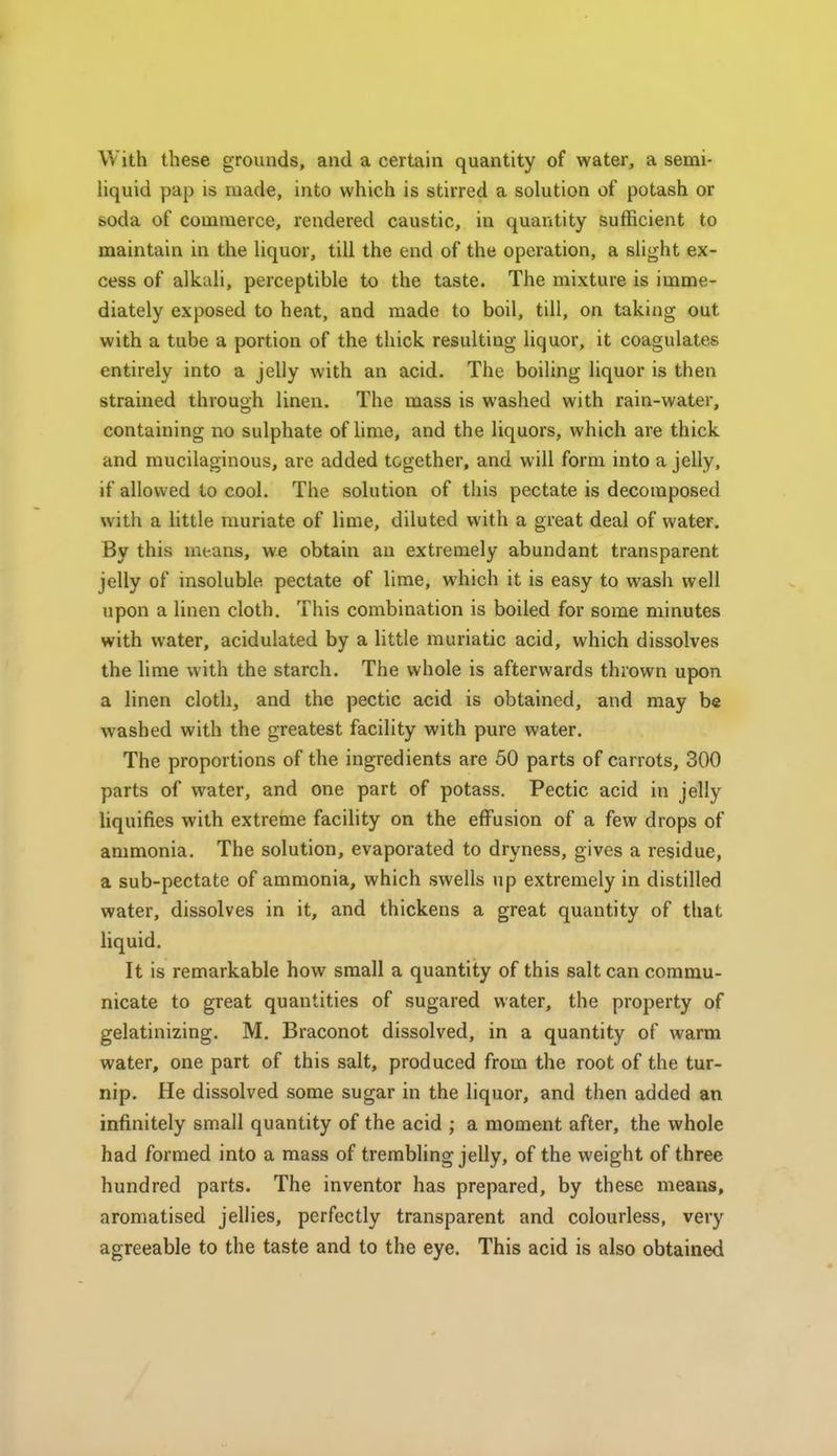 With these grounds, and a certain quantity of water, a semi- liquid pap is made, into which is stirred a solution of potash or soda of commerce, rendered caustic, in quantity sufficient to maintain in the liquor, till the end of the operation, a slight ex- cess of alkali, perceptible to the taste. The mixture is imme- diately exposed to heat, and made to boil, till, on taking out with a tube a portion of the thick resulting liquor, it coagulates entirely into a jelly with an acid. The boiling liquor is then strained through linen. The mass is washed with rain-water, containing no sulphate of lime, and the liquors, which are thick and mucilaginous, are added together, and will form into a jelly, if allowed to cool. The solution of this pectate is decomposed with a little muriate of lime, diluted with a great deal of water. By this means, we obtain an extremely abundant transparent jelly of insoluble pectate of lime, which it is easy to wash well upon a linen cloth. This combination is boiled for some minutes with water, acidulated by a little muriatic acid, which dissolves the lime with the starch. The whole is afterwards thrown upon a linen cloth, and the pectic acid is obtained, and may be washed with the greatest facility with pure water. The proportions of the ingredients are 50 parts of carrots, 300 parts of water, and one part of potass. Pectic acid in jelly liquifies with extreme facihty on the effusion of a few drops of ammonia. The solution, evaporated to dryness, gives a residue, a sub-pectate of ammonia, which swells up extremely in distilled water, dissolves in it, and thickens a great quantity of that liquid. It is remarkable how small a quantity of this salt can commu- nicate to great quantities of sugared water, the property of gelatinizing. M, Braconot dissolved, in a quantity of warm water, one part of this salt, produced from the root of the tur- nip. He dissolved some sugar in the liquor, and then added an infinitely small quantity of the acid ; a moment after, the whole had formed into a mass of trembling jelly, of the weight of three hundred parts. The inventor has prepared, by these means, aromatised jellies, perfectly transparent and colourless, very agreeable to the taste and to the eye. This acid is also obtained
