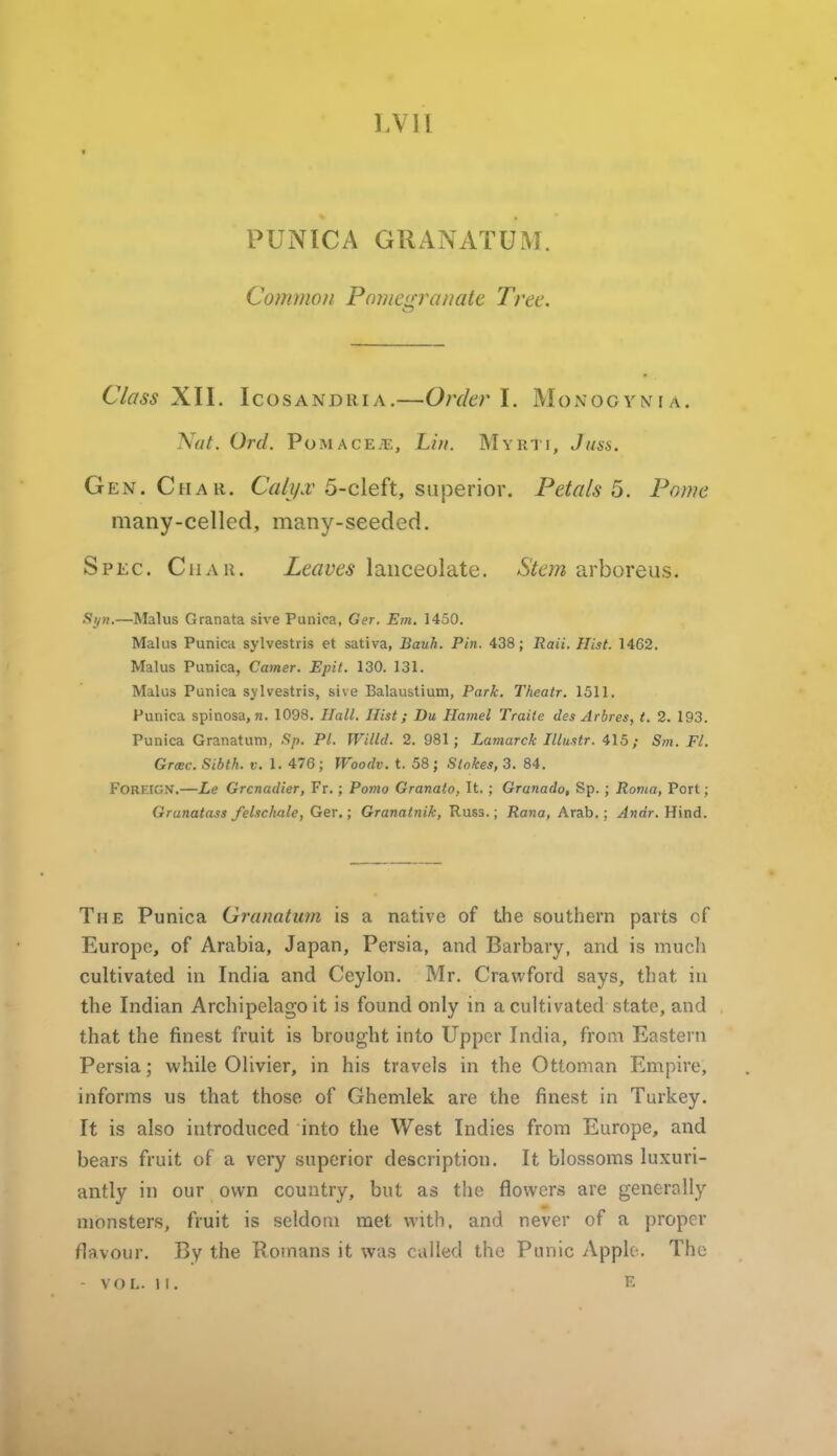 LVll PUNICA GRANATUM. Common Pomenranatt Tree. Class X.\\. IcosANDRiA.—Orckv I. Monogynia. Nat. Orel. Pomace.t;, Li)i. Myrti, Juss. Gen. Char. CWjAr 5-cleft, superior. Petals^. Pome many-celled, many-seeded. Spec. Char. Leaves lanceolate. Stem arboreus. Sijn.—Malus Granata sive Punica, Ger. Em. 1450. Malus Punica sylvestris et sativa, Jiauh. Pin. 438; Raii. Hist. 1462. Malus Punica, Corner. Epit. 130. 131. Malus Punica sylvestris, sive Balaustium, Park. Theatr. 1511, Punica spinosa,«. 1098. Hall. Hist; Du Hamel Traite des Arbres, t. 2. 193. Punica Granatum, Sp. PI. Willd. 2. 981; Lamarck Ulustr. 415; Sm. Fl. Graec. Sibth. f. 1. 476 ; Woodv. t. 58 ; Stokes, 3. 84. Foreign.—Le Grenadier, Fr,; Porno Granato. It. ; Granado, Sp. ; Roma, Port; Grunatass felschale, Ger.; Granatnik, Russ.; Rana, Arab,; Andr. Hind. The Punica Granatum is a native of the southern parts of Europe, of Arabia, Japan, Persia, and Barbary, and is mucli cultivated in India and Ceylon. Mr. Crawford says, that in the Indian Archipelago it is found only in a cultivated state, and that the finest fruit is brought into Upper India, from Eastern Persia; while Olivier, in his travels in the Ottoman Empire, informs us that those of Ghemlek are the finest in Turkey. It is also introduced into the West Indies from Europe, and bears fruit of a very superior description. It blossoms luxuri- antly in our own country, but as the flowers are generally monsters, fruit is seldom met with, and never of a proper flavour. By the Romans it was called the Punic Apple. The