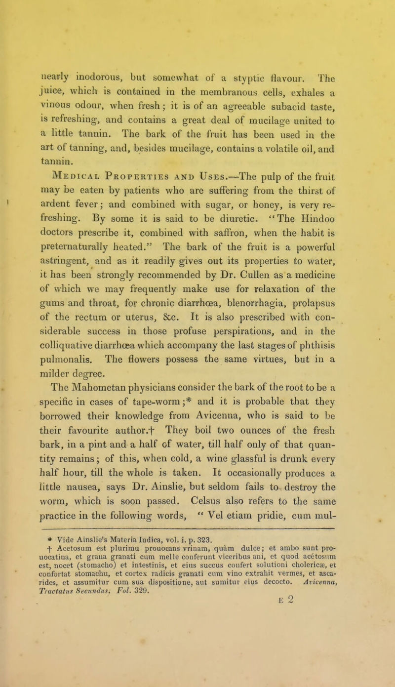 nearly inodorous, but somewhat of a styptic flavour. The juice, which is contained in the membranous cells, exhales a vinous odour, when fresh; it is of an agreeable subacid taste, is refreshing-, and contains a great deal of mucilage united to a little tannin. The bark of the fruit has been used in the art of tanning, and, besides mucilage, contains a volatile oil, and tannin. Medical Properties and Uses.—The pulp of the fruit may be eaten by patients who are suffering from the thirst of ardent fever; and combined with sugar, or honey, is very re- freshing. By some it is said to be diuretic. The Hindoo doctors prescribe it, combined with saffron, when the habit is preternaturally heated. The bark of the fruit is a powerful astringent, and as it readily gives out its properties to water, it has been strongly recommended by Dr. Cullen as a medicine of which we may frequently make use for relaxation of the gums and throat, for chronic diarrhoea, Menorrhagia, prolapsus of the rectum or uterus. Sec. It is also prescribed with con- siderable success in those profuse perspirations, and in the colliquative diarrhoea which accompany the last stages of phthisis pulmonalis. The flowers possess the same virtues, but in a milder degree. The Mahometan physicians consider the bark of the root to be a specific in cases of tape-worm;* and it is probable that they borrowed their knowledge from Avicenna, who is said to be their favourite author.^ They boil two ounces of the fresh bark, in a pint and a half of water, till half only of that quan- tity remains; of this, when cold, a wine glassful is drunk every half hour, till the whole is taken. It occasionally produces a little nausea, says Dr. Ainslie, but seldom fails to destroy the worm, which is soon passed. Celsus also refers to the same practice in the following words, '* Vel etiam pridie, cum mul- • Vide Ainslie's Materia Indica, vol. i. p. 323. -f Acetosum est plurimu prouocans vrinam, quum dulce; et ambo sunt pro- uocatina, et graua granati cum melle conferunt viceribus ani, et quod acetosum est, nocet (stomacho) et intestinis, et eius succus confert solutioni cholericae, et confortat stomachu, et cortex radicis granati cum vino extrahit vermes, et asca- rides, et assumitur cum sua dispositione, aut suraitur eius decocto. Avicenna, Tractatus Seciiridiis. Fol. 329.