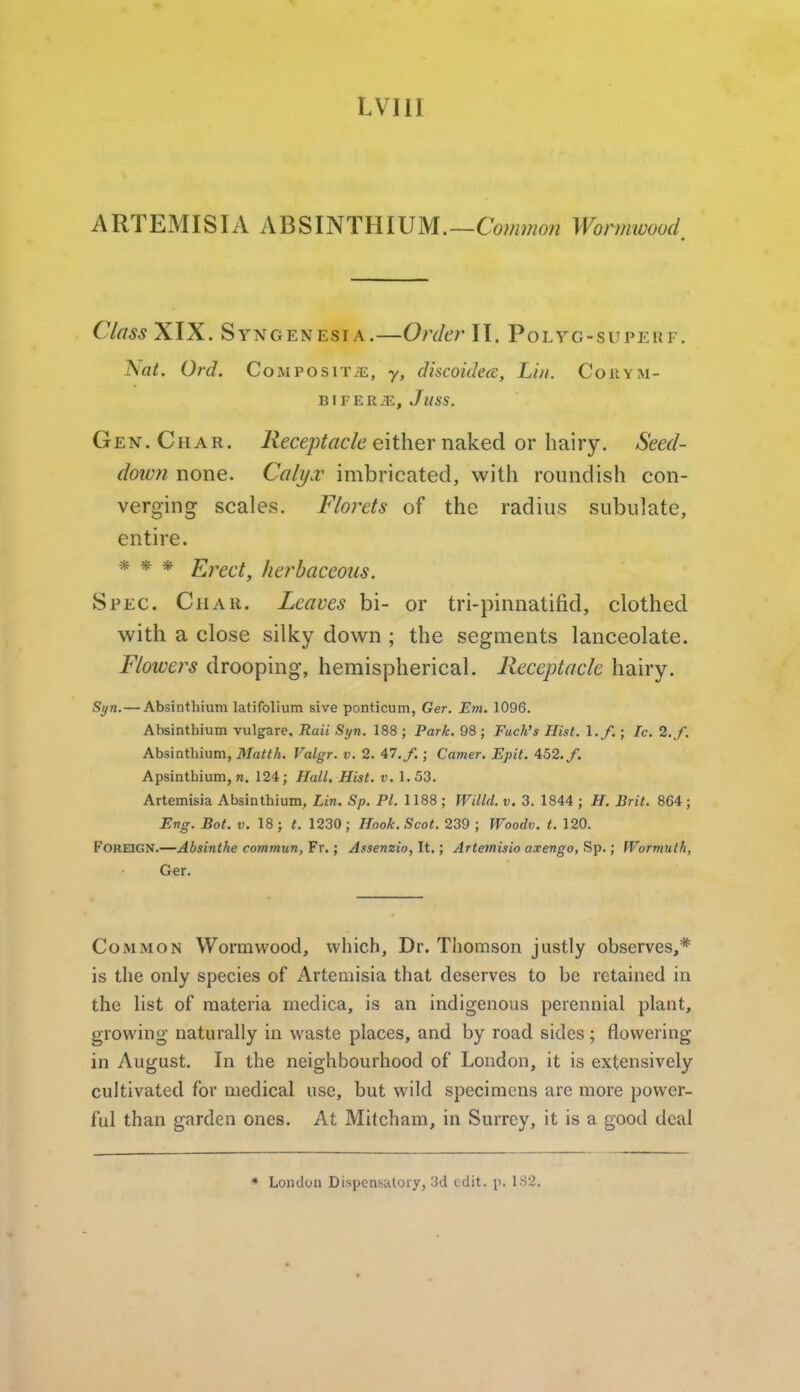 LVIII ARTEMISIA ABSINTHIUM.—Wormwood, Class XIX. Syngenesia.—Order II. Polyg-superf. Nat. Ord. Composit/e, y, discoidea, Lin. Coiiym- BIFER.E, JuSS. Gen. Char. i?ece;?^rtc/d either naked or hairy. Seed- down none. Calyx imbricated, with roundish con- verging scales. Florets of the radius subulate, entire. * * * Erect, herbaceous. Spec. Char. Leaves hi- or tri-pinnatifid, clothed with a close silky down ; the segments lanceolate. Flowers drooping, hemispherical. Receptacle hairy. Syn.— Absinthium latifolium sive ponticum, Ger. Em. 1096. Absinthium vulgare. Rail Syn. 188 ; Park. 98 ; Fuch's Hist. \ .f.; Ic. I.f. Absinthium, Matth. Valgr. v. 2. 47,/. ; Camer. Epit. 452./. Apsinthium, n. 124; Hall. Hist. v. 1.53. Artemisia Absinthium, Lin. Sp. PI. 1188 ; Willd. v. 3. 1844 ; H. Brit. 864; Eng. Bot. V. 18; t. 1230; Hook. Scot. 239 ; Woodv. t. 120. Foreign.—Absinthe commun, Fr.; Assenzio, It,; Artemisio axengo, Sp.; Wormuth, Ger. Common Wormwood, which. Dr. Thomson justly observes,* is the only species of Artemisia that deserves to be retained in the list of materia medica, is an indigenous perennial plant, growing naturally in waste places, and by road sides ; flowering in August, In the neighbourhood of London, it is extensively cultivated for medical use, but wild specimens are more power- ful than garden ones. At Mitcham, in Surrey, it is a good deal * Londuu Dispcnsutoiy, -'M edit. p. 182.