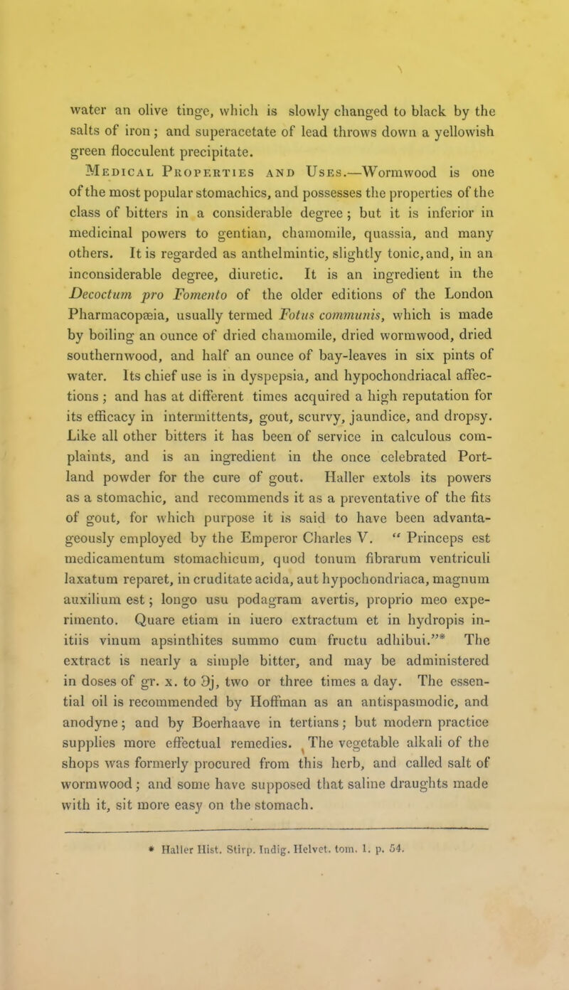water an olive tinge, whicli is slowly changed to black by the salts of iron; and superacetate of lead throws down a yellowish green flocculent precipitate. M EDicAL Properties and Uses.—Wormwood is one of the most popular stomachics, and possesses the properties of the class of bitters in a considerable degree; but it is inferior in medicinal powers to gentian, chamomile, quassia, and many others. It is regarded as anthelmintic, slightly tonic, and, in an inconsiderable degree, diuretic. It is an ingredient in the Decoctum pro Fomeuto of the older editions of the London Pharmacopseia, usually termed Fotus communis, which is made by boiling an ounce of dried cliamomile, dried wormwood, dried southernwood, and half an ounce of bay-leaves in six pints of water. Its chief use is in dyspepsia, and hypochondriacal affec- tions ; and has at different times acquired a high reputation for its efficacy in intermittents, gout, scurvy, jaundice, and dropsy. Like all other bitters it has been of service in calculous com- plaints, and is an ingredient in the once celebrated Port- land powder for the cure of gout. Haller extols its powers as a stomachic, and recommends it as a preventative of the fits of gout, for which purpose it is said to have been advanta- geously employed by the Emperor Cliarles V,  Princeps est medicamentum stomachicum, quod tonum fibrarum ventriculi laxatum reparet, in cruditate acida, aut hypochondriaca, magnum auxilium est; longo usu podagram avertis, proprio meo expe- rimento. Quare etiam in iuero extractum et in hydropis in- itiis vinum apsinthites summo cum fructu adhibui.* The extract is nearly a simple bitter, and may be administered in doses of gr. x. to 3j, two or three times a day. The essen- tial oil is recommended by Hoffman as an antispasmodic, and anodyne; and by Boerhaave in tertians; but modern practice supplies more effectual remedies. ^ The vegetable alkali of the shops was formerly procured from this herb, and called salt of wormwood; and some have supposed that saline draughts made with it, sit more easy on the stomach.