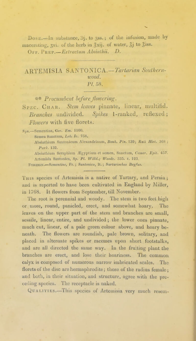 Dosi'.—In sLibstunce, 3j. to 5SS.; of the infusion, made by macerating, 3vi. of the herb in jxij. of water, Jj to 5iss. Oi-'F. PRiiP.—Extraclum Absinl/iii. D. ARTEMISIA SM<\TOmCA.—Tartarian Suulhcni- wood. PI. 58. Procumbent before flowering. Spec. Char. Stem leaves pinnate, linear, multifid. Branches undivided. Spikes 1-ranked, reflexed; Floiuers with five florets. <;^„._Sementina, Ger. Em. 1100, Semea Sanctum, Lob, Ic. 758. Absinthium Sautonicum Alexandriuum, Bau/i. Pin. 139; Raii Hist. 308 ; Park. 132. Absinthium Seraphium ^Egyptium et semen, Sanctum, Camer. Epit. 457. Artemisia Santonica, Sp. PI. Willd.; Woodv. 335. /. 123. Foreign.—Sementine, Fr.; Santonico, It.; Sartarisches Beyfus. Thls species of Artemisia is a native of Tartary, and Persia; and is reported to have been cultivated in England by Miller, in 1768. It flowers from September, till November. The root is perennial and woody. The stem is two feet high or more, round, panicled, erect, and somewhat hoary. The leaves on the upper part of the stem and branches are small, sessile, linear, entire, and undivided j the lower ones pinnate, much cut, linear, of a pale green colour above, and hoary be- neath. The flowers are roundish, pale brown, sohtary, and placed in alternate spikes or racemes upon short footstalks, and are all directed the same way. In the fruiting plant the branches are erect, and lose their hoariness. The common calyx is composed of numerous narrow imbricated scales. The florets of the disc are hermaphrodite; those of the radius female; and botli, in their situation, and structure, agree with the pre- ceding species. The receptacle is naked. QuALiTiiis.—This species of Artemisia very much resem-