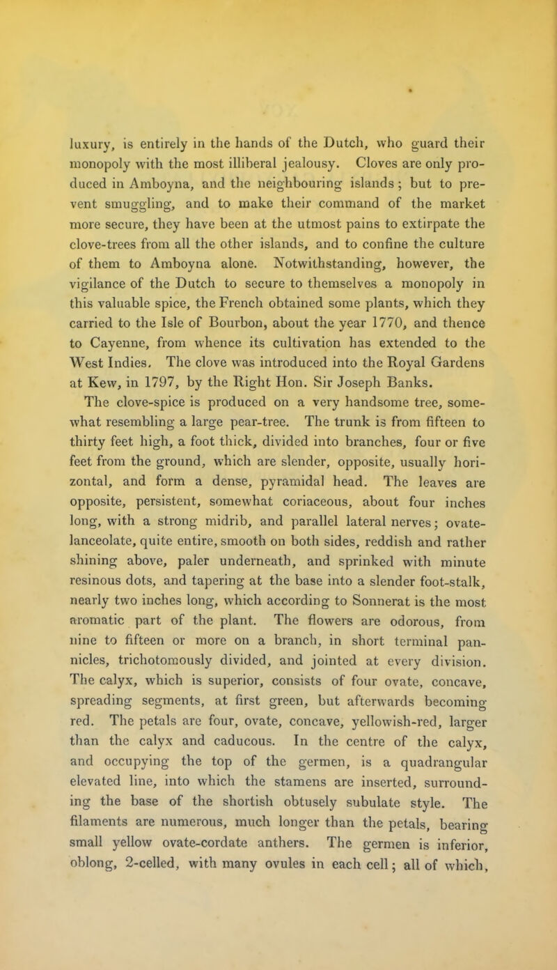 luxury, is entirely in the hands of the Dutch, who guard their monopoly with the most illiberal jealousy. Cloves are only pro- duced in Amboyna, and the neighbouring islands; but to pre- vent smuggling, and to make their command of the market more secure, they have been at the utmost pains to extirpate the clove-trees from all the other islands, and to confine the culture of them to Amboyna alone. Notwithstanding, however, the vigilance of the Dutch to secure to themselves a monopoly in this valuable spice, the French obtained some plants, which they carried to the Isle of Bourbon, about the year 1770, and thence to Cayenne, from whence its cultivation has extended to the West Indies. The clove was introduced into the Royal Gardens at Kew, in 1797, by the Right Hon. Sir Joseph Banks. The clove-spice is produced on a very handsome tree, some- what resembling a large pear-tree. The trunk is from fifteen to thirty feet high, a foot thick, divided into branches, four or five feet from the ground, which are slender, opposite, usually hori- zontal, and form a dense, pyramidal head. The leaves are opposite, persistent, somewhat coriaceous, about four inches long, with a strong midrib, and parallel lateral nerves; ovate- lanceolate, quite entire, smooth on both sides, reddish and rather shining above, paler underneath, and sprinked with minute resinous dots, and tapering at the base into a slender foot-stalk, nearly two inches long, which according to Sonnerat is the most aromatic part of the plant. The flowers are odorous, from nine to fifteen or more on a branch, in short terminal pan- nicies, trichotoraously divided, and jointed at every division. The calyx, which is superior, consists of four ovate, concave, spreading segments, at first green, but afterwards becoming- red. The petals are four, ovate, concave, yellowish-red, larger than the calyx and caducous. In the centre of the calyx, and occupying the top of the gerraen, is a quadrangular elevated line, into which the stamens are inserted, surround- ing the base of the shortish obtusely subulate style. The filaments are numerous, much longer than the petals, bearing small yellow ovate-cordate anthers. The germen is inferior, oblong, 2-celled, with many ovules in each cell; all of whicli,