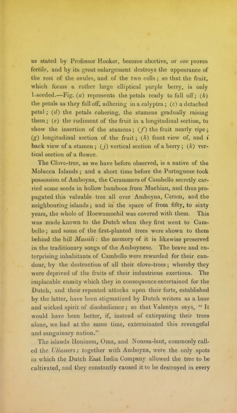 as stated by Professor Hooker, become abortive, or one proves fertile, and by its great enlargement destroys the appearance of the rest of the ovules, and of the two cells; so that the fruit, which forms a rather large elliptical purple berry, is only 1-seeded.—Fig. (a) represents the petals ready to fall off; (b) the petals as they fall off, adhering in a calyptra; (c) a detached petal ; (d) the petals cohering, the stamens gradually raising them; (e) the rudiment of the fruit in a longitudinal section, to show the insertion of the stamens; (f) the fruit nearly ripe; (g) longitudinal section of the fruit; (h) front view of, and i back view of a stamen ; (j) vertical section of a berry ; (k) ver- tical section of a flower. The Clove-tree, as we have before observed, is a native of the Molucca Islands; and a short time before the Portuguese took possession of Amboyna, the Cerammers of Cambello secretly car- ried some seeds in hollow bamboos from Machian, and thus pro- pagated this valuable tree all over Amboyna, Ceram, and the neighbouring islands; and in the space of from fifty, to sixty years, the whole of Hoewamoehil was covered with them. This was made known to the Dutch when they first went to Cam- bello ; and some of the first-planted trees were shown to them behind the hill Massili: the memory of it is likewise preserved in the traditionary songs of the Amboynese. The brave and en- terprising inhabitants of Cambello were rewarded for their can- dour, by the destruction of all their clove-trees; whereby they were deprived of the fruits of their industrious exertions. The implacable enmity which they in consequence entertained for the Dutch, and their repeated attacks upon their forts, established by the latter, have been stigmatized by Dutch writers as a base and wicked spirit of disobedience; so that Valentyn says,  It would have been better, if, instead of extirpating their trees alone, we had at the same time, exterminated this revengeful and sanguinary nation. The islands Honimoa, Oma, and Noussa-lant, commonly call- ed the Uliassers; together with Amboyna, were the only spots in which the Dutch East India Company allowed the tree to be cultivated, and they constantly caused it to be destroyed in every