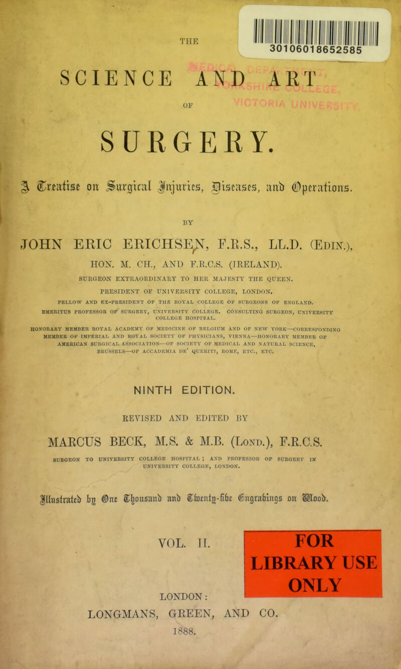 SCIENCE AND ART OF SURGERY. § Steatite on .Surgical Jnjurics, diseases, anb Operations. BY JOHN ERIC ERICHSE^, F.B.S., LL.D. (Edik:>, HON. SC. OBL, AND F.R.C.S. (IRELAND). SUKGEOX EXTRAORDINARY TO HER MAJESTY THE QUEEN. PRESIDENT OF UNIVERSITY COLLEGE, LONDON. FELLOW AND RX-PRESIDENT OF THE ROYAL COLLEGE OF SURGEONS OF ENGLAND. EMERITUS PROFESSOR OF' SURGERY, UNIVERSITY COLLEGE. CONSULTING SURGEON, UNIVERSITY COLLEGE HOSPITAL. HONORARY MEMBER ROYAL ACADEMY OF MEDICINE OF BELGIUM AND OF NEW YORK—CORRESPONDING MEMBER OK IMPERIAL AND ROYAL SOCIETY OF PHYSICIANS, VIENNA—HONORARY MEMBER OF AMERICAN SURGICAL ASSOCIATION—OF SOCIETY OF MEDICAL AND NATURAL SCIENCE, BRUSSELS—OF ACCADEMIA DK' QUKR1TI, ROME, ETC., ETC. NINTH EDITION. REVISED AND EDITED BY MARCUS BECK, M.S. & M.B. (Lond.), F.R.C.S. SURGEON TO UNIVERSITY COLLEGE HOSPITAL ; AND PROFESSOR OF SURGERY IN UNIVERSITY COLLEGE, LONDON. Illustrate fag (Site (Ejjouuanb anb ffifojcnfg-fifw (Bmgrabiiigs on S&oob. VOL. II. LONDON: LONGMANS, GREEN, AND CO. 1888. ! FOR LIBRARY USE ONLY