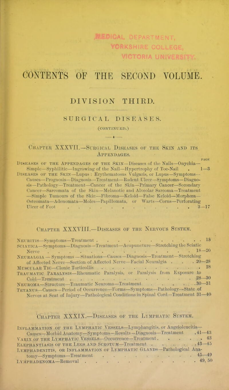 CONTENTS OF THE SECOND VOLUME. DIVISION THIRD. S U R (i 1 C A L D I S K A S E S. (COXTIXIED.) Chapter XXXVII.—Surgical Dish asks of the Skin and its Appendages. PAGE Diseases or the Appendaoes of the Skin— Diseases of the Nails—Onychia— Simple—Syphilitic—Ingrowing of the Nail—Hypertrophy of Toe-Nail . 1—3 Diseases of the Skix—Lupus: Erythematosus Vulgaris, or Lupus—Symptoms— Causes—Prognosis—Diagnosis—Treatment—Rodent Ulcer—Symptoms—Diagno- sis—Pathology—Treatment—Cancer of the Skin—Primary Cancer—Sccondary Cancer—Sarcomata of the Skin—Melanotic and Alveolar Sarcoma—Treatment —Simple Tumours of the Skir:—Fibroma—Keloid—False Keloid—Morphcea— Osteoinata—Adenomata—Moles—Papillomata. or Warts—Corns—Perforating Ulcer of Foot V . . . •. . . 3—17 Chapter XXXVIII.—Diseases of the Nervous System. Neuritis—Symptoms—Treatment 13 SCIATICA—Svmptums—Diagnosis—Treatment—Acupuncture—Stretching the Sciatic Nerve  ^ 18-20 Net i;ai.<;i.v — Symptoms —Situations—Causes —Diagnosis—Treatment—Stretching of Affected Nerve—Section of Affected Nerve—Facial Neuralgia . . . 20—28 Muscular Tic—Clonic Torticollis 28 Traumatic Paralysis—Rheumatic Paralysis, or Paralysis from Exposure to Cold—Treatment 28—30 Neuroma—Structure—Traumatic Neuroma—Treatment 30—31 TETAXUS—Causes—Period of Occurrence—Forms—Symptoms— Pathology—State of Nerves at Seat of Injury—Pathological Conditions in Spinal Cord—Treatment 31—40 Chapter XXXIX.—Diseases of the Lymphatic System. Ixelammatiox OF THE LYMPHATIC Vessels—Lymphangitis, or Angeiolcucitis— Causes—Morbid Anatomy—Symptoms—Results —Diagnosis—Treatment .41—43 Varix op the Lymphatic Vessels—Occurrence—Treatment 43 Elephantiasis of the Lers and Scrotum—Treatment .... .43—45 Lymphadenitis, or Inflammation of Lymphatic Glands—Pathological Ana- tomy—Symptoms—Treatment 45 I.ymi'HADEXOMA—Removal