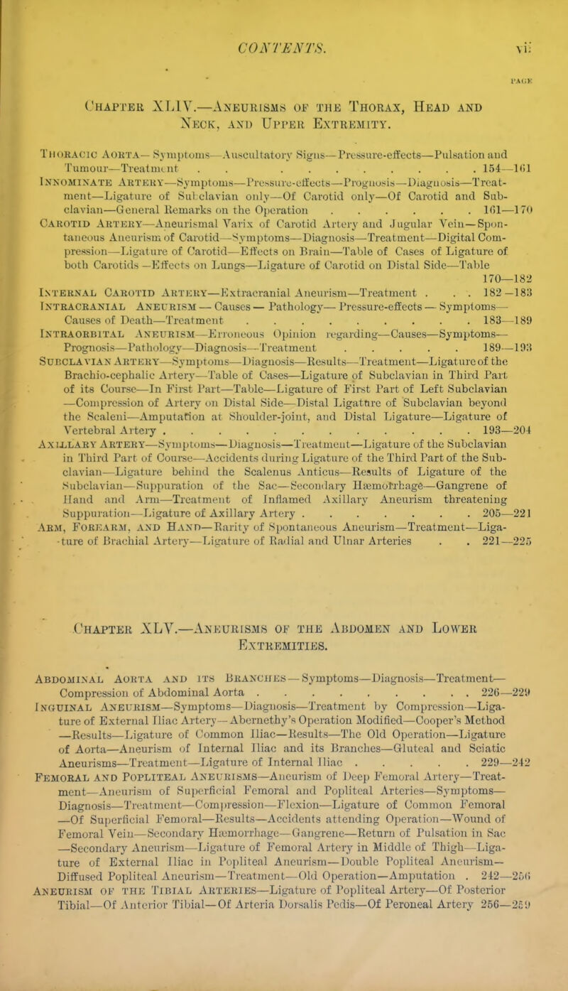 Chapter XLIV.—Aneurisms of the Thorax, Head and Neck, and Oppeb Extremity. Thoracic Aorta— Symptoms—Auscultatory Signs—Pressure-effects—Pulsation and Tumour—Treatnu nt . 154—H51 Innominate Artery—Symptoms—Pressure-effects—Prognosis—Diagnosis—Treat- ment—Ligature of Subclavian only—Of Carotid only—Of Carotid and Sub- clavian—General Remarks on the Operation 1(51—170 Carotid Artery—Aneurismal Varix of Carotid Artery and Jugular Vein—Spon- taneous Aneurism of Carotid—Symptoms—Diagnosis—Treatment—Digital Com- pression—Ligature of Carotid—Effects on Brain—Table of Cases of Ligature of both Carotids —Effects on Lungs—Ligature of Carotid on Distal Side—Table 170—182 Internal Carotid Aktkry—Extracranial Aneurism—Treatment . . . 182—18:5 I ntracraniAL Aneurism — Causes — Pathology— Pressure-effects — Symptoms— Causes of Death—Treatment 183—189 Intraorbital Aneurism—Erroneous Opinion regarding—Causes—Symptoms— Prognosis—Pathology—Diagnosis—Treatment 189—193 Subclavian Artkry—Symptoms—Diagnosis—Results—Treatment—Ligature of the Brachiocephalic Artery—Table of Cases—Ligature of Subclavian in Third Part of its Course—In First Part—Table—Ligature of First Part of Left Subclavian —Compression of Artery on Distal Side—Distal Ligature of Subclavian beyond the Scaleni—Amputation at Shoulder-joint, and Distal Ligature—Ligature of Vertebral Artery 193—204 Axlllary Artery—Symptoms—Diagnosis—Treatment—Ligature of the Subclavian in Third Part of Course—Accidents during Ligature of the Third Part of the Sub- clavian-—Ligature behind the Scalenus Anticus—Results of Ligature of the Subclavian—Suppuration of the Sac—Secondary Haemorrhage—Gangrene of Hand and Arm—Treatment of Inflamed Axillary Aneurism threatening Suppuration—Ligature of Axillary Artery 205—221 Arm. Forearm, and Hand—Rarity of Spontaneous Aneurism—Treatment—Liga- ture of Brachial Artery—Ligature of Radial and Ulnar Arteries . . 221—225 Chapter XLV.—Aneurisms of the Abdomen and Lower Extremities. Abdominal Aorta and its Branches — Symptoms—Diagnosis—Treatment— Compression of Abdominal Aorta 226—229 Inouinal Aneurism—Symptoms—Diagnosis—Treatment by Compression—Liga- ture of External Iliac Artery—Aberncthy's Operation Modified—Cooper's Method —Results—Ligature of Common Iliac—Results—The Old Operation—Ligature of Aorta—Aneurism of Internal Iliac and its Branches—Gluteal and Sciatic Aneurisms—Treatment—Ligature of Internal Iliac 229—242 Femoral and Popliteal Aneurisms—Aneurism of Deep Femoral Artery—Treat- ment—Aneurism of Superficial Femoral and Popliteal Arteries—Symptoms— Diagnosis—Treatment—Compression—Flexion—Ligature of Common Femoral —Of Superficial Femoral—Results—Accidents attending Operation—Wound of Femoral Vein—Secondary Haemorrhage—Gangrene—Return of Pulsation in Sac —Secondary Aneurism—Ligature of Femoral Artery in Middle of Thigh—Liga- ture of External Iliac in Popliteal Aneurism—Double Popliteal Aneurism- Diffused Popliteal Aneurism—Treatment—Old Operation—Amputation . 242—25<! Aneurism of the Tibial Arteries—Ligature of Popliteal Artery—Of Posterior Tibial—Of Anterior Tibial—Of Arteria Dorsalis Pedis—Of Peroneal Artery 25G—251)