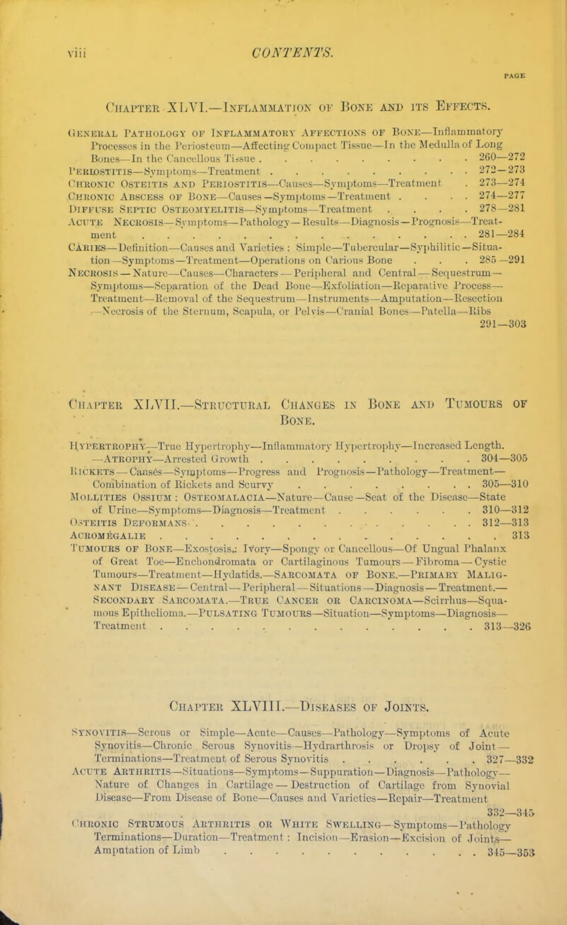 PAGE Chapter XLVL—Inflammation of Bone and its Effects. General Pathology of Inflammatory Affections of Bone—Inflammatory Processes in the Periosteum—Affecting Compact Tissue—In the Medulla of Long Bones—In the Cancellous Tissue 260—272 Pkriostitis—Symptoms—Treatment 272—273 Chronic Osteitis and Periostitis—Causes—Symptoms—Treatment . 273—274 Chronic Abscess of Bone—Causes—Symptoms—Treatment . . . . 274—277 Diffuse Septic Osteomyelitis—Symptoms—Treatment .... 278—281 ACUTE Necrosis— Symptoms—Pathology—Results—Diagnosis—Prognosis—Treat- ment . ' . 281—284 CARIES—Definition—Causes and Varieties : Simple—Tubercular—Syphilitic—Situa- tion—Symptoms—Treatment—Operations on Carious Bone . . . 285 —291 Necrosis — Nature—Causes—Characters — Peripheral and Central — Sequestrum— Symptoms—Separation of the Dead Bone—Exfoliation—Reparative Process— Treatment—Removal of the Sequestrum—Instruments—Amputation—Resection Necrosis of the Sternum, Scapula, or Pelvis—Cranial Bones—Patella—Ribs 291—303 Chapter XLYII.—Structural Changes in Bone and Tumours of Bone. H ypertrophy—True Hypertrophy—Inflammatory Hypertrophy—Increased Length. —Atrophy—Arrested Growth 304—305 Rickets — Causes—Symptoms—Progress and Prognosis—Pathology—Treatment— Combination of Rickets and Scurvy ........ 305—310 Moi.littes Ossium : Ostkomalacia—Nature—Cause—Seat of the Disease—State of Urine—Symptoms—Diagnosis—Treatment ...... 310—312 Ostkitis Deformans 312—313 acromegalie 313 Tumours of Bone—Exostosis.: Ivory—Spongy or Cancellous—Of Ungual Phalanx of Great Toe—Enchondromata or Cartilaginous Tumours — Fibroma—Cystic Tumours—Treatment—Hydatids.—Sarcomata of Bone.—Primary Malig- nant Disease — Central-— Peripheral — Situations —Diaguosis—Treatment.— Secondary Sarcomata.—True Cancer or Carcinoma—Scirrhus—Squa- mous Epithelioma.—Pulsating Tumours—Situation—Symptoms—Diagnosis— Treatment . 313—326 Chapter XLYIII.—Diseases of Joints. Synovitis—Serous or Simple—Acute—Causes—Pathology—Symptoms of Acute Synovitis—Chronic Serous Synovitis—Hydrarthrosis or Dropsy of Joint — Terminations—Treatment of Serous Synovitis 327—332 Acute Arthritis—Situations—Symptoms—Suppuration—Diagnosis—Pathology— Nature of Changes in Cartilage — Destruction of Cartilage from Synovial Disease—From Disease of Bone—Causes and Varieties—Repair—Treatment 332—345 chronic Strumous Arthritis or White Swelling—Symptoms—Pathology Terminations—Duration—Treatment : Incision—Erasion—Excision of Joints— Amputation of Limb ........... 345 353