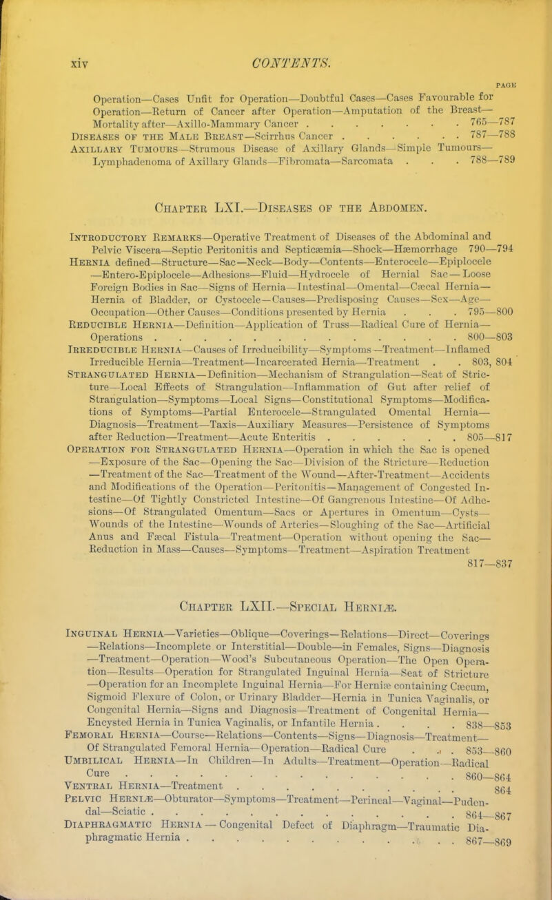 PACK Operation—Cases Unfit for Operation—Doubtful Cases—Cases Favourable for Operation—Return of Cancer after Operation—Amputation of the Breast:— Mortality after—Axillo-Mammary Cancer 765—787 Diseases of the Male Breast—Scirrhns Cancer 787—788 Axillary Tumours—Strumous Disease of Axillary Glands—Simple Tumours— Lymphadenoma of Axillary Glands—Fibromata—Sarcomata . . . 788—7S9 Chapter LXI.—Diseases of the Abdomen. Introductory Remarks—Operative Treatment of Diseases of the Abdominal and Pelvic Viscera—Septic Peritonitis and Septicaemia—Shock—Haemorrhage 790—794 Hernia defined—Structure—Sac—Neck—Body—Contents—Enterocele—Epiplocele —Entero-Epiplocele—Adhesions—Fluid—Hydrocele of Hernial Sac — Loose Foreign Bodies in Sac—Signs of Hernia—Intestinal—Omental-—Cnecal Hernia— Hernia of Bladder, or Cystocelc—Causes—Predisposing Causes—Sex—-Age— Occupation—Other Causes—Conditions presented by Hernia . . . 795—800 Reducible Hernia—Definition—Application of Truss—Radical Cure of Hernia— Operations 800—803 Irreducible Hernia—Causes of Irrcducibility—Symptoms —Treatment—Inflamed Irreducible Hernia—Treatment—Incarcerated Hernia—Treatment . . 803, 804 Strangulated Hernia—Definition—Mechanism of Strangulation—Seat of Stric- ture—Local Effects of Strangulation—Inflammation of Gut after relief of Strangulation—Symptoms—Local Signs—Constitutional Symptoms—Modifica- tions of Symptoms—Partial Enterocele—Strangulated Omental Hernia—■ Diagnosis—Treatment—Taxis—Auxiliary Measures—Persistence of Symptoms after Reduction—Treatment—Acute Enteritis 805—817 Operation for Strangulated Hernia—Operation in which the Sac is opened —Exposure of the Sac—Opening the Sac—Division of the Stricture—Reduction —Treatment of the Sac—Treatment of the Wound—After-Treatment—Accidents and Modifications of the Operation—Peritonitis—Management of Congested In- testine—Of Tightly Constricted Intestine—Of Gangrenous Intestine—Of Adhe- sions—Of Strangulated Omentum—Sacs or Apertures in Omentum—Cysts— Wounds of the Intestine—Wounds of Arteries—Sloughing of the Sac—Artificial Anus and Fascal Fistula—Treatment—Operation without opening the Sac— Reduction in Mass—Causes—Symptoms—Treatment—Aspiration Treatment 817—837 Chapter LXII.—Special Hern i.e. Inguinal Hernia—Varieties—Oblique—Coverings—Relations—Direct—Coverings —Relations—Incomplete or Interstitial—Double—in Females, Signs—Diagnosis —Treatment—Operation—Wood's Subcutaneous Operation—The Open Opera- tion—Results—Operation for Strangulated Inguinal Hernia—Seat of Stricture —Operation for an Incomplete Inguinal Hernia—For Hernia? containing Cajcum, Sigmoid Flexure of Colon, or Urinary Bladder—Hernia in Tunica Vaginalis, or Congenital Hernia—Signs and Diagnosis—Treatment of Congenital Hernia Encysted Hernia in Tunica Vaginalis, or Infantile Hernia .... 838 S53 Femoral Hernia—Course—Relations—Contents—Signs—Diagnosis—Treatment Of Strangulated Femoral Hernia—Operation—Radical Cure . ., . 853 860 Umbilical Hernia—In Children—In Adults—Treatment—Operation—Radical Cure 860—864 Ventral Hernia—Treatment 8fi^ Pelvic Hernle—Obturator—Symptoms—Treatment—Perineal—Vaginal—Puden- dal—Sciatic gg^ ggj Diaphragmatic Hernia — Congenital Defect of Diaphragm—Traumatic Dia- phragmatic Hernia ;. . . 867 869