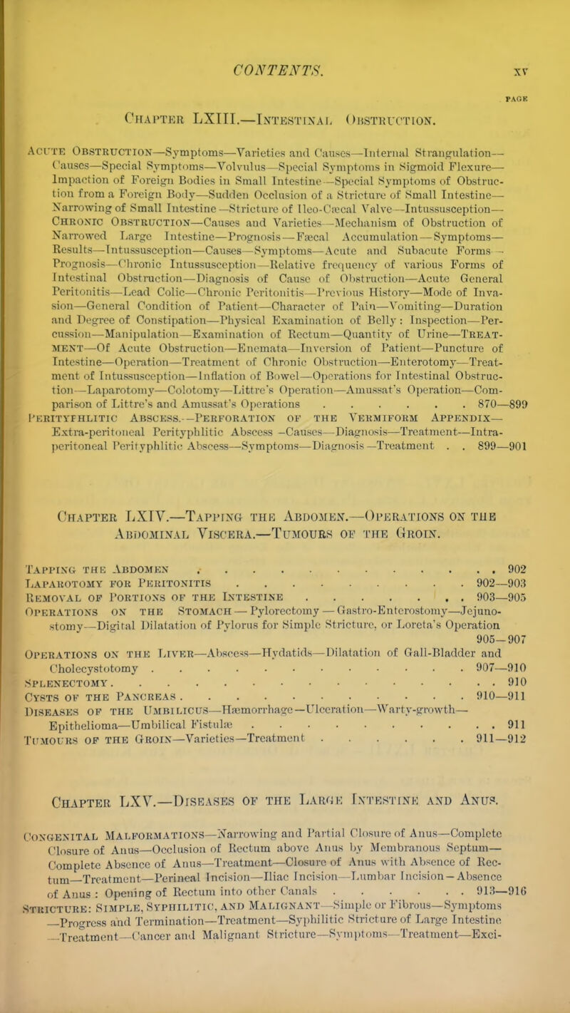 PACK Chapter LXTII.—Intestinal Obstbuotion. Acfte Obstruction—Symptoms—Varieties and Causes—Internal Strangulation- Causes—Special Symptoms—Volvulus—Special Symptoms in Sigmoid Flexure— Impaction of Foreign Bodies in Small Intestine—Special Symptoms of Obstruc- tion from a Foreign Body—Sudden Occlusion of a Stricture of Small Intestine— Narrowing of Small Intestine—Stricture of lleo-Cascal Valve—Intussusception— Chronic Obstruction—Causes and Varieties—Mechanism of Obstruction of Narrowed Large Intestine—Prognosis — Faecal Accumulation — Symptoms— Results—Intussusception—Causes—Symptoms—Acute and Subacute Forms - Prognosis—Chronic Intussusception—Relative frequency of various Forms of Intestinal Obstruction—Diagnosis of Cause of Obstruction—Acute General Peritonitis—Lead Colic—Chronic Peritonitis—Previous History—Mode of Inva- sion—General Condition of Patient—Character of Pain—Vomiting—Duration and Degree of Constipation—Physical Examination of Belly : Inspection—Per- cussion—Manipulation—Examination of Rectum—Quantity of Urine—Treat- ment—Of Acute Obstruction—Enemata—Inversion of Patient—Puncture of Intestine—Operation—Treatment of Chronic Obstruction—Enterotomy—Treat- ment of Intussusception—Inflation of Bowel—Operations for Intestinal Obstruc- tion—Laparotomy—Colotomy—Littre's Operation—Amussat's Operation—Com- parison of Littre's and Amussafs Operations 870—899 I'ERITYFHLITIC ABSCESS.- —PERFORATION OF THE VERMIFORM APPENDIX— Extra-peritoneal Perityphlic Abscess -Causes—Diagnosis—Treatment—Intra- peritoneal Perityphlitis Abscess—Symptoms—Diagnosis—Treatment . . 899—901 Chapter LXTV.—Tapping the Abdomen.—Operations on the Abdominal Viscera.—Tumours oe the Groin. Tapping the Abdomen 902 Laparotomy for Peritonitis 902—903 Removal of Portions of the Intestine 903—905 OPERATIONS on the Stomach — Pylorectomy — Gastro-Enterostomy—Jejuno- stomy—Digital Dilatation of Pylorus for Simple Stricture, or Loreta's Operation 905-907 Operations on the Liver—Abscess—Hydatids—Dilatation of Gall-Bladder and Cholecystotomy 907—910 Splenectomy 910 Cysts of the Pancreas ... 910—911 Diseases of the Umbilicus—Hajmorrhage —Ulceration—Warty-growth— Epithelioma—Umbilical Fistuhe 911 TUMOURS of the Groin—Varieties—Treatment 911—912 Chapter LXV.—Diseases of the Large Intestine and Anus. Congenital MALFORMATIONS—Narrowing and Partial Closure of Anus—Complete Closure of Anus—Occlusion of Rectum above Anus by Membranous Septum — Complete Absence of Anus—Treatment—Closure of Anus with Absence of Rec- tum Treatment—Perineal Incision—Iliac Incision — Lumbar Incision —Absence of Anus : Opening of Rectum into other Canals 913—91G Stricture: Simple, Syphilitic, and Malignant—Simple or Fibrous—Symptoms —Progress and Termination—Treatment—Syphilitic Stricture of Large Intestine Treatment—Cancer and Malignant Stricture —Symptoms—Treatment—Exci-