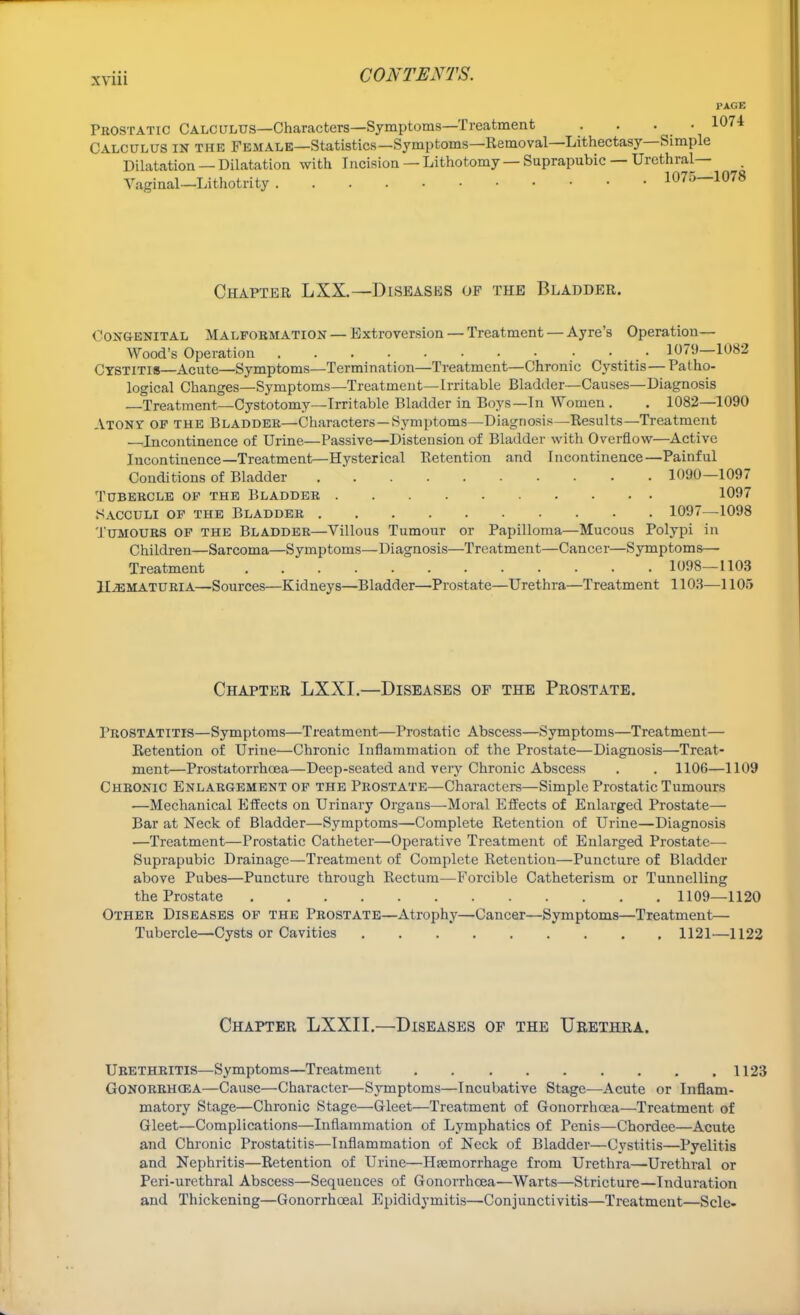 PAGE Prostatic Calculus—Characters—Symptoms—Treatment .... 1074 Calculus in the Female—Statistics—Symptoms—Removal—Lithectasy—Simple Dilatation —Dilatation with Incision — Lithotomy — Suprapubic — Urethral— Vaginal—Lithotrity 1075—1078 Chapter LXX.—Diseases of the Bladder. Congenital Malformation — Extroversion — Treatment — Ayre's Operation— Wood's Operation 1079—1082 Cystitis—Acute—Symptoms—Termination—Treatment—Chronic Cystitis—Patho- logical Changes—Symptoms—Treatment—Irritable Bladder—Causes—Diagnosis Treatment—Cystotomy—Irritable Bladder in Boys—In Women. . 1082—1090 Atony op the Bladder—Characters—Symptoms—Diagnosis—Results—Treatment —Incontinence of Urine—Passive—Distension of Bladder with Overflow—Active Incontinence—Treatment—Hysterical Retention and Incontinence—Painful Conditions of Bladder 1090—1097 Tubercle op the Bladder 1097 Sacculi of the Bladder 1097—1098 Tumours of the Bladder—Villous Tumour or Papilloma—Mucous Polypi in Children—Sarcoma—Symptoms—Diagnosis—Treatment—Cancer—Symptoms—■ Treatment 1098—1103 Hematuria—Sources—Kidneys—Bladder—Prostate—Urethra—Treatment 1103—1105 Chapter LXXI.—Diseases of the Prostate. Prostatitis—Symptoms—Treatment—Prostatic Abscess—Symptoms—Treatment— Retention of Urine—Chronic Inflammation of the Prostate—Diagnosis—Treat- ment—Prostatorrhoea—Deep-seated and very Chronic Abscess . . 1106—1109 Chronic Enlargement of the Prostate—Characters—Simple Prostatic Tumours —Mechanical Effects on Urinary Organs—Moral Effects of Enlarged Prostate— Bar at Neck of Bladder—Symptoms—Complete Retention of Urine—Diagnosis —Treatment—Prostatic Catheter—Operative Treatment of Enlarged Prostate— Suprapubic Drainage—Treatment of Complete Retention—Puncture of Bladder above Pubes—Puncture through Rectum—Forcible Catheterism or Tunnelling the Prostate 1109—1120 Other Diseases of the Prostate—Atrophy—Cancer—Symptoms—Treatment— Tubercle—Cysts or Cavities 1121—1122 Chapter LXXII.—Diseases of the Urethra. Urethritis—Symptoms—Treatment 1123 Gonorrhoea—Cause—Character—Symptoms—Incubative Stage—Acute or Inflam- matory Stage—Chronic Stage—Gleet—Treatment of Gonorrhoea—Treatment of Gleet—Complications—Inflammation of Lymphatics of Penis—Chordee—Acute and Chronic Prostatitis—Inflammation of Neck of Bladder—Cystitis—Pyelitis and Nephritis—Retention of Urine—Haemorrhage from Urethra—Urethral or Peri-urethral Abscess—Sequences of Gonorrhoea—Warts—Stricture—Induration and Thickening—Gonorrhoea! Epididymitis—Conjunctivitis—Treatment—Scle-