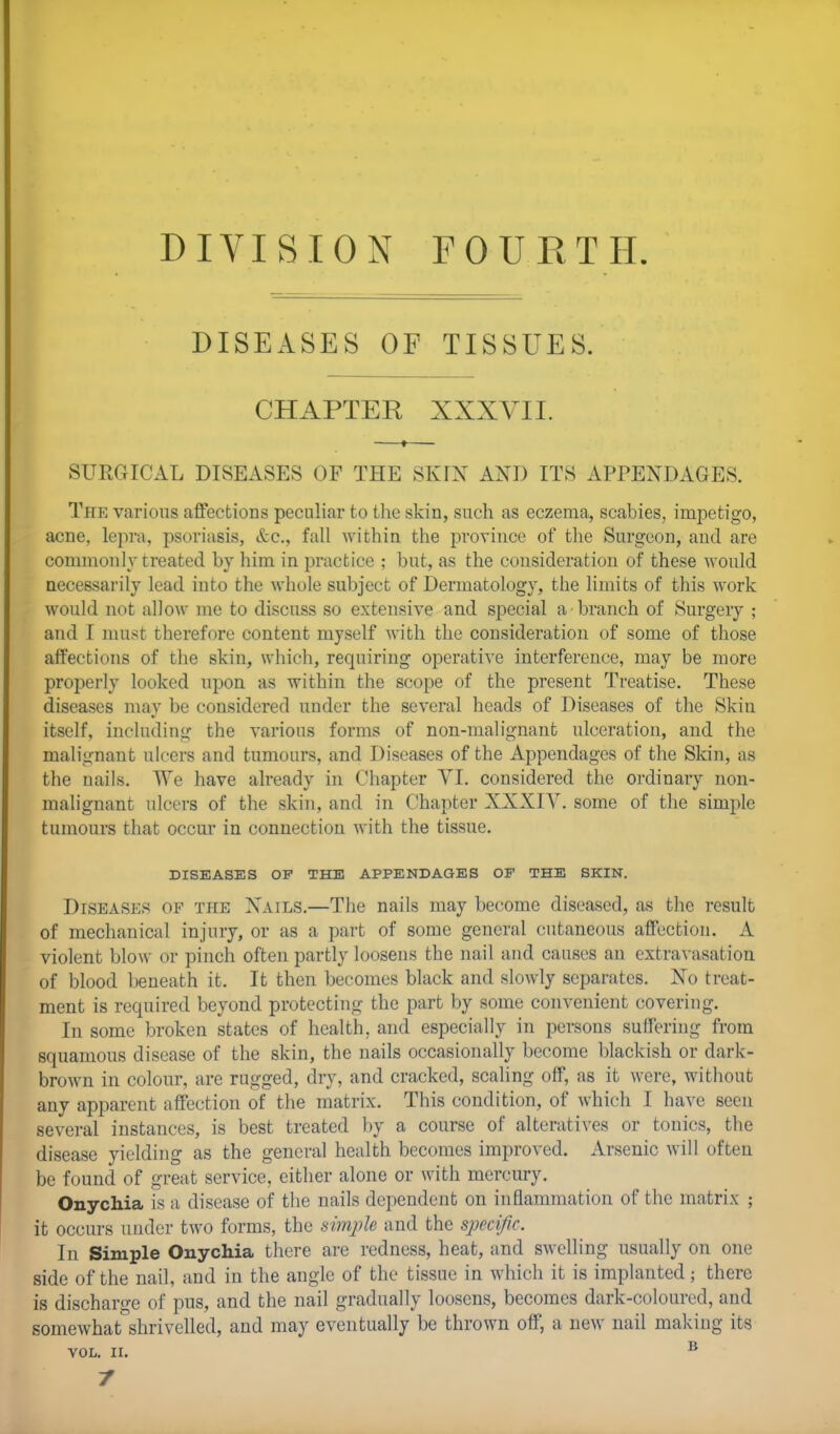 DIVISION FOURTH. DISEASES OF TISSUES. CHAPTER XXXVII. SURGICAL DISEASES OF THE SKIN AXD ITS APPENDAGES. The various affections peculiar to the skin, such as eczema, scabies, impetigo, acne, lepra, psoriasis, &c, fall within the province of the Surgeon, and are commonly treated by him in practice ; but, as the consideration of these -would necessarily lead into the whole subject of Dermatology, the limits of this work would not allow me to discuss so extensive and special a branch of Surgery ; and I must therefore content myself with the consideration of some of those affections of the skin, which, requiring operative interference, may be more properly looked upon as within the scope of the present Treatise. These diseases may be considered under the several heads of Diseases of the Skin itself, including the various forms of non-malignant ulceration, and the malignant ulcers and tumours, and Diseases of the Appendages of the Skin, as the nails. We have already in Chapter VI. considered the ordinary non- malignant ulcers of the skin, and in Chapter XXXIV. some of the simple tumours that occur in connection with the tissue. DISEASES OF THE APPENDAGES OF THE SKIN. Diseases of the Xails.—The nails may become diseased, as the result of mechanical injury, or as a part of some general cutaneous affection. A violent blow or pinch often partly loosens the nail and causes an extravasation of blood beneath it. It then becomes black and slowly separates. No treat- ment is required beyond protecting the part by some convenient covering. In some broken states of health, and especially in persons suffering from squamous disease of the skin, the nails occasionally become blackish or dark- brown in colour, are rugged, dry, and cracked, scaling off, as it were, without any apparent affection of the matrix. This condition, of which I have seen several instances, is best treated by a course of alteratives or tonics, the disease yielding as the general health becomes improved. Arsenic will often be found of great service, either alone or with mercury. Onychia is a disease of the nails dependent on inflammation of the matrix ; it occurs under two forms, the simple and the specific. In Simple Onychia there are redness, heat, and swelling usually on one side of the nail, and in the angle of the tissue in which it is implanted; there is discharge of pus, and the nail gradually loosens, becomes dark-coloured, and somewhat shrivelled, and may eventually be thrown off, a new nail making its VOL. II. B 7