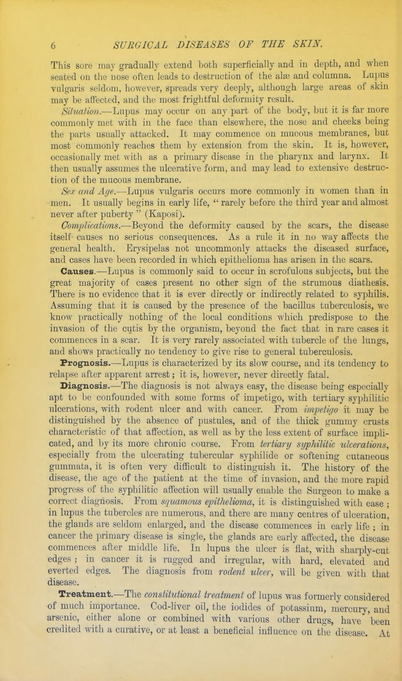 This sore may gradually extend both superficially and in depth, and when seated on the nose often leads to destruction of the alse and columna. Lupus vulgaris seldom, however, spreads very deeply, although large areas of skin may be affected, and the most frightful deformity result. SilItalian.—Lupus may occur on any part of the body, but it is far more commonly met with in the face than elsewhere, the nose and cheeks being the parts usually attacked. It may commence on mucous membranes, but most commonly reaches them by extension from the skin. It is, however, occasionally met with as a primary disease in the pharynx and larynx. It then usually assumes the ulcerative form, and may lead to extensive destruc- tion of the mucous membrane. Sex and Age.—Lupus vulgaris occurs more commonly in women than in men. It usually begins in early life,  rarely before the third year and almost never after puberty  (Kaposi). Complications.—Beyond the deformity caused by the scars, the disease itself causes no serious consequences. As a rule it in no way affects the general health. Erysipelas not uncommonly attacks the diseased surface, and cases have been recorded in which epithelioma has arisen in the scars. Causes.—Lupus is commonly said to occur in scrofulous subjects, but the great majority of cases present no other sign of the strumous diathesis. There is no evidence that it is ever directly or indirectly related to syphilis. Assuming that it is caused by the presence of the bacillus tuberculosis, we know practically nothing of the local conditions which predispose to the invasion of the cutis by the organism, beyond the fact that in rare cases it commences in a scar. It is very rarely associated with tubercle of the lungs, and shows practically no tendency to give rise to general tuberculosis. Prognosis.—Lupus is characterized by its slow course, and its tendency to relapse after apparent arrest; it is, however, never directly fatal. Diagnosis.—The diagnosis is not always easy, the disease being especially apt to be confounded with some forms of impetigo, with tertiary syphilitic ulcerations, with rodent ulcer and with cancer. From impetigo it may be distinguished by the absence of pustules, and of the thick gummy crusts characteristic of that affection, as well as by the less extent of surface impli- cated, and by its more chronic course. From tertiarg sgphilitic ulcerations, especially from the ulcerating tubercular syphilide or softening cutaneous gummata, it is often very difficult to distinguish it. The history of the disease, the age of the patient at the time of invasion, and the more rapid progress of the syphilitic affection will usually enable the Surgeon to make a correct diagnosis. From squamous epithelioma, it is distinguished with ease ; in lupus the tubercles are numerous, and there are many centres of ulceration, the glands are seldom enlarged, and the disease commences in early life ; in cancer the primary disease is single, the glands are early affected, the disease commences after middle life. In lupus the ulcer is flat, with sharply-cut edges ; in caucer it is rugged and irregular, with hard, elevated and everted edges. The diagnosis from rodent ulcer, will be given with that disease. Treatment.—The constitutional treatment of lupus was formerly considered of much importance. Cod-liver oil, the iodides of potassium, mercury, and arsenic, either alone or combined with various other drugs, have been credited with a curative, or at least a beneficial influence on the disease. At