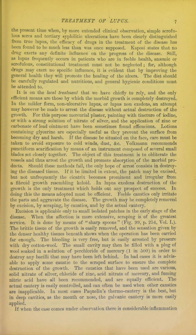 TREATMENT OF LUPUS. the present time when, by more extended clinical observation, simple scrofu- lous sores and tertiary syphilitic ulcerations have been clearly distinguished from true lupus, the efficacy of drugs in the treatment of the disease has been found to be much less than was once supposed. Kaposi states that no drug exerts any definite influence on the progress of the disease. Still, as lupus frequently occurs in patients who are in feeble health, anasmic or scrofulous, constitutional treatment must not be neglected ; for, although drugs may exert no specific influence, it is evident that by improving the general health they will promote the healing of the ulcers. The diet should be carefully regulated and nutritious, and general hygienic conditions must be attended to. It is on the local treatment that we have chiefly to rely, and the only efficient means are those by which the morbid growth is completely destroyed. In the milder form, non-ulcerative lupus, or lupus non exedens, an attempt may however be made to arrest the disease without actual destruction of the growth. For this purpose mercurial plaster, painting with tincture of iodine, or with a strong solution of nitrate of silver, and the application of zinc or carbonate of lead ointment have been sometimes found efficacious. Lotions containing glycerine are especially useful as they prevent the surface from becoming dry and harsh. If the disease be situated on the face, care must be taken to avoid exposure to cold winds, dust, &c. Volkmann recommends punctiform scarification by means of an instrument composed of several small blades set closely together. The object of this treatment is to obliterate the vessels and thus arrest the growth and promote absorption of the morbid pro- ducts. Should these methods fail, the only hope of arrest consists in destroy- ing the diseased tissue. If it be limited in extent, the patch may be excised, but not unfrequently the cicatrix becomes prominent and irregular from a fibroid growth resembling keloid. In lupus exedens destruction of the growth is the only treatment which holds out any prospect of success. In doing this the means adopted must be efficient. Feeble caustics only irritate the parts and aggravate the disease. The growth may be completely removed by excision, by scraping, by caustics, and by the actual cautery. Excision is applicable only to small isolated patches in the early stage of the disease. When the affection is more extensive, scraping is of the greatest service. It is done by means of  sharp spoons  (Fig. 99, p. 254, Vol. I.). The brittle tissue of the growth is easily removed, and the sensation given by the denser healthy tissues beneath shows when the operation has been carried far enough. The bleeding is very free, but is easily arrested by pressure with dry cotton-wool. The small cavity may then be filled with a plug of wool soaked in a solution of perchloride of mercury (1 in 500) in order to destroy any bacilli that may have been left behind. In bad cases it is advis- able to apply some caustic to the scraped surface to ensure the complete destruction of the growth. The caustics that have been used are various, solid nitrate of silver, chloride of zinc, acid nitrate of mercury, and fuming nitric acid have all been recommended, and are equally efficient. The actual cautery is easily controlled, and can often be used when other caustics are inapplicable. In most cases Paquelin's thermo-cautery is the best, but in deep cavities, as the mouth or nose, the galvanic cautery is more easily applied. If when the case comes under observation there is considerable inflammation